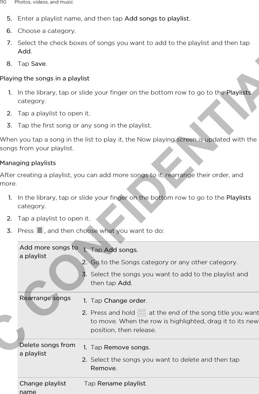 5. Enter a playlist name, and then tap Add songs to playlist.6. Choose a category.7. Select the check boxes of songs you want to add to the playlist and then tapAdd.8. Tap Save.Playing the songs in a playlist1. In the library, tap or slide your finger on the bottom row to go to the Playlistscategory.2. Tap a playlist to open it.3. Tap the first song or any song in the playlist.When you tap a song in the list to play it, the Now playing screen is updated with thesongs from your playlist.Managing playlistsAfter creating a playlist, you can add more songs to it, rearrange their order, andmore.1. In the library, tap or slide your finger on the bottom row to go to the Playlistscategory.2. Tap a playlist to open it.3. Press  , and then choose what you want to do:Add more songs toa playlist 1. Tap Add songs.2. Go to the Songs category or any other category.3. Select the songs you want to add to the playlist andthen tap Add.Rearrange songs 1. Tap Change order.2. Press and hold   at the end of the song title you wantto move. When the row is highlighted, drag it to its newposition, then release.Delete songs froma playlist 1. Tap Remove songs.2. Select the songs you want to delete and then tapRemove.Change playlistnameTap Rename playlist.110 Photos, videos, and musicHTC CONFIDENTIAL