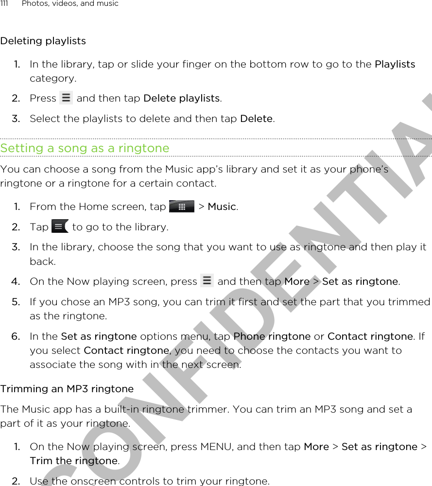 Deleting playlists1. In the library, tap or slide your finger on the bottom row to go to the Playlistscategory.2. Press   and then tap Delete playlists.3. Select the playlists to delete and then tap Delete.Setting a song as a ringtoneYou can choose a song from the Music app’s library and set it as your phone’sringtone or a ringtone for a certain contact.1. From the Home screen, tap   &gt; Music.2. Tap   to go to the library.3. In the library, choose the song that you want to use as ringtone and then play itback.4. On the Now playing screen, press   and then tap More &gt; Set as ringtone.5. If you chose an MP3 song, you can trim it first and set the part that you trimmedas the ringtone.6. In the Set as ringtone options menu, tap Phone ringtone or Contact ringtone. Ifyou select Contact ringtone, you need to choose the contacts you want toassociate the song with in the next screen.Trimming an MP3 ringtoneThe Music app has a built-in ringtone trimmer. You can trim an MP3 song and set apart of it as your ringtone.1. On the Now playing screen, press MENU, and then tap More &gt; Set as ringtone &gt;Trim the ringtone.2. Use the onscreen controls to trim your ringtone. 111 Photos, videos, and musicHTC CONFIDENTIAL