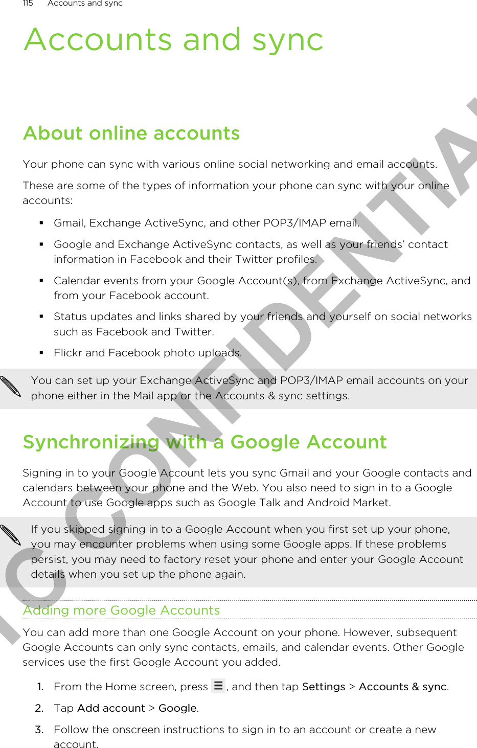 Accounts and syncAbout online accountsYour phone can sync with various online social networking and email accounts.These are some of the types of information your phone can sync with your onlineaccounts:§Gmail, Exchange ActiveSync, and other POP3/IMAP email.§Google and Exchange ActiveSync contacts, as well as your friends’ contactinformation in Facebook and their Twitter profiles.§Calendar events from your Google Account(s), from Exchange ActiveSync, andfrom your Facebook account.§Status updates and links shared by your friends and yourself on social networkssuch as Facebook and Twitter.§Flickr and Facebook photo uploads.You can set up your Exchange ActiveSync and POP3/IMAP email accounts on yourphone either in the Mail app or the Accounts &amp; sync settings.Synchronizing with a Google AccountSigning in to your Google Account lets you sync Gmail and your Google contacts andcalendars between your phone and the Web. You also need to sign in to a GoogleAccount to use Google apps such as Google Talk and Android Market.If you skipped signing in to a Google Account when you first set up your phone,you may encounter problems when using some Google apps. If these problemspersist, you may need to factory reset your phone and enter your Google Accountdetails when you set up the phone again.Adding more Google AccountsYou can add more than one Google Account on your phone. However, subsequentGoogle Accounts can only sync contacts, emails, and calendar events. Other Googleservices use the first Google Account you added.1. From the Home screen, press  , and then tap Settings &gt; Accounts &amp; sync.2. Tap Add account &gt; Google.3. Follow the onscreen instructions to sign in to an account or create a newaccount.115 Accounts and syncHTC CONFIDENTIAL