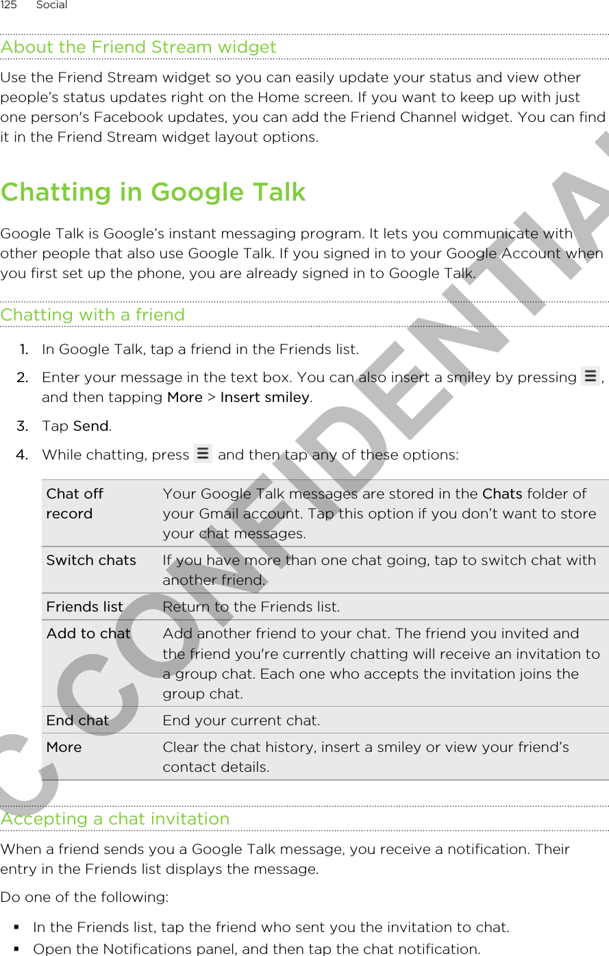 About the Friend Stream widgetUse the Friend Stream widget so you can easily update your status and view otherpeople’s status updates right on the Home screen. If you want to keep up with justone person&apos;s Facebook updates, you can add the Friend Channel widget. You can findit in the Friend Stream widget layout options.Chatting in Google TalkGoogle Talk is Google’s instant messaging program. It lets you communicate withother people that also use Google Talk. If you signed in to your Google Account whenyou first set up the phone, you are already signed in to Google Talk.Chatting with a friend1. In Google Talk, tap a friend in the Friends list.2. Enter your message in the text box. You can also insert a smiley by pressing  ,and then tapping More &gt; Insert smiley.3. Tap Send.4. While chatting, press   and then tap any of these options:Chat offrecordYour Google Talk messages are stored in the Chats folder ofyour Gmail account. Tap this option if you don’t want to storeyour chat messages.Switch chats If you have more than one chat going, tap to switch chat withanother friend.Friends list Return to the Friends list.Add to chat Add another friend to your chat. The friend you invited andthe friend you&apos;re currently chatting will receive an invitation toa group chat. Each one who accepts the invitation joins thegroup chat.End chat End your current chat.More Clear the chat history, insert a smiley or view your friend’scontact details.Accepting a chat invitationWhen a friend sends you a Google Talk message, you receive a notification. Theirentry in the Friends list displays the message.Do one of the following:§In the Friends list, tap the friend who sent you the invitation to chat.§Open the Notifications panel, and then tap the chat notification.125 SocialHTC CONFIDENTIAL