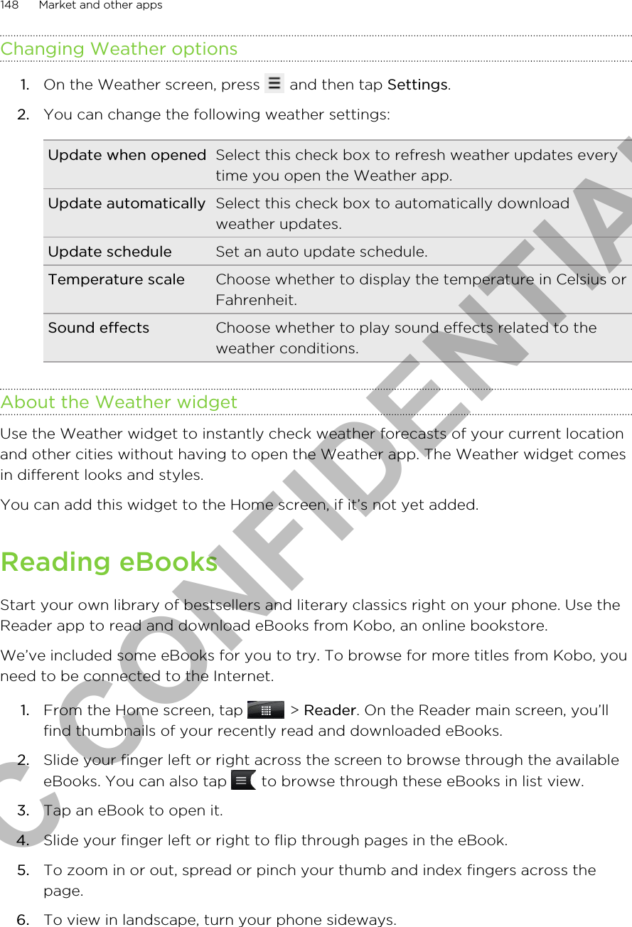 Changing Weather options1. On the Weather screen, press   and then tap Settings.2. You can change the following weather settings:Update when opened Select this check box to refresh weather updates everytime you open the Weather app.Update automatically Select this check box to automatically downloadweather updates.Update schedule Set an auto update schedule.Temperature scale Choose whether to display the temperature in Celsius orFahrenheit.Sound effects Choose whether to play sound effects related to theweather conditions.About the Weather widgetUse the Weather widget to instantly check weather forecasts of your current locationand other cities without having to open the Weather app. The Weather widget comesin different looks and styles.You can add this widget to the Home screen, if it’s not yet added.Reading eBooksStart your own library of bestsellers and literary classics right on your phone. Use theReader app to read and download eBooks from Kobo, an online bookstore.We’ve included some eBooks for you to try. To browse for more titles from Kobo, youneed to be connected to the Internet.1. From the Home screen, tap   &gt; Reader. On the Reader main screen, you’llfind thumbnails of your recently read and downloaded eBooks.2. Slide your finger left or right across the screen to browse through the availableeBooks. You can also tap   to browse through these eBooks in list view.3. Tap an eBook to open it.4. Slide your finger left or right to flip through pages in the eBook.5. To zoom in or out, spread or pinch your thumb and index fingers across thepage.6. To view in landscape, turn your phone sideways.148 Market and other appsHTC CONFIDENTIAL