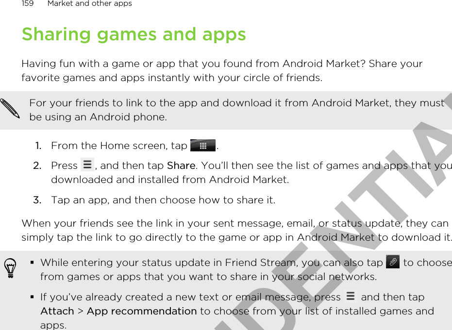 Sharing games and appsHaving fun with a game or app that you found from Android Market? Share yourfavorite games and apps instantly with your circle of friends.For your friends to link to the app and download it from Android Market, they mustbe using an Android phone.1. From the Home screen, tap  .2. Press  , and then tap Share. You’ll then see the list of games and apps that youdownloaded and installed from Android Market.3. Tap an app, and then choose how to share it.When your friends see the link in your sent message, email, or status update, they cansimply tap the link to go directly to the game or app in Android Market to download it.§While entering your status update in Friend Stream, you can also tap   to choosefrom games or apps that you want to share in your social networks.§If you’ve already created a new text or email message, press   and then tapAttach &gt; App recommendation to choose from your list of installed games andapps.159 Market and other appsHTC CONFIDENTIAL