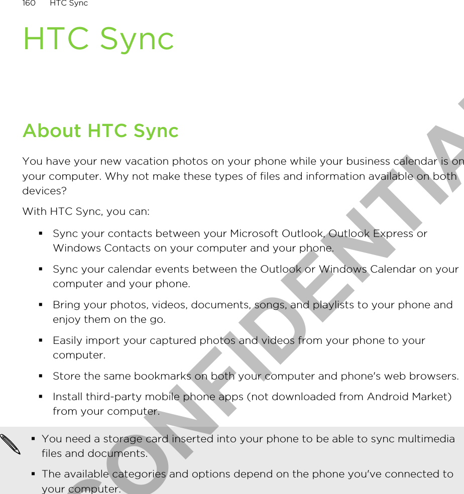 HTC SyncAbout HTC SyncYou have your new vacation photos on your phone while your business calendar is onyour computer. Why not make these types of files and information available on bothdevices?With HTC Sync, you can:§Sync your contacts between your Microsoft Outlook, Outlook Express orWindows Contacts on your computer and your phone.§Sync your calendar events between the Outlook or Windows Calendar on yourcomputer and your phone.§Bring your photos, videos, documents, songs, and playlists to your phone andenjoy them on the go.§Easily import your captured photos and videos from your phone to yourcomputer.§Store the same bookmarks on both your computer and phone&apos;s web browsers.§Install third-party mobile phone apps (not downloaded from Android Market)from your computer.§You need a storage card inserted into your phone to be able to sync multimediafiles and documents.§The available categories and options depend on the phone you&apos;ve connected toyour computer.160 HTC SyncHTC CONFIDENTIAL