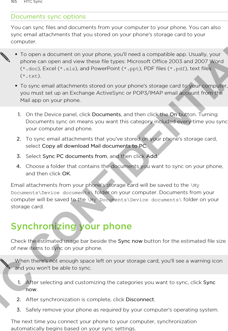 Documents sync optionsYou can sync files and documents from your computer to your phone. You can alsosync email attachments that you stored on your phone&apos;s storage card to yourcomputer.§To open a document on your phone, you&apos;ll need a compatible app. Usually, yourphone can open and view these file types: Microsoft Office 2003 and 2007 Word(*.doc), Excel (*.xls), and PowerPoint (*.ppt), PDF files (*.pdf), text files(*.txt).§To sync email attachments stored on your phone&apos;s storage card to your computer,you must set up an Exchange ActiveSync or POP3/IMAP email account from theMail app on your phone.1. On the Device panel, click Documents, and then click the On button. TurningDocuments sync on means you want this category included every time you syncyour computer and phone.2. To sync email attachments that you&apos;ve stored on your phone&apos;s storage card,select Copy all download Mail documents to PC. 3. Select Sync PC documents from, and then click Add.4. Choose a folder that contains the documents you want to sync on your phone,and then click OK.Email attachments from your phone&apos;s storage card will be saved to the \MyDocuments\Device documents\ folder on your computer. Documents from yourcomputer will be saved to the \My Documents\Device documents\ folder on yourstorage card.Synchronizing your phoneCheck the estimated usage bar beside the Sync now button for the estimated file sizeof new items to sync on your phone.When there&apos;s not enough space left on your storage card, you&apos;ll see a warning iconand you won&apos;t be able to sync.1. After selecting and customizing the categories you want to sync, click Syncnow.2. After synchronization is complete, click Disconnect.3. Safely remove your phone as required by your computer&apos;s operating system.The next time you connect your phone to your computer, synchronizationautomatically begins based on your sync settings.165 HTC SyncHTC CONFIDENTIAL