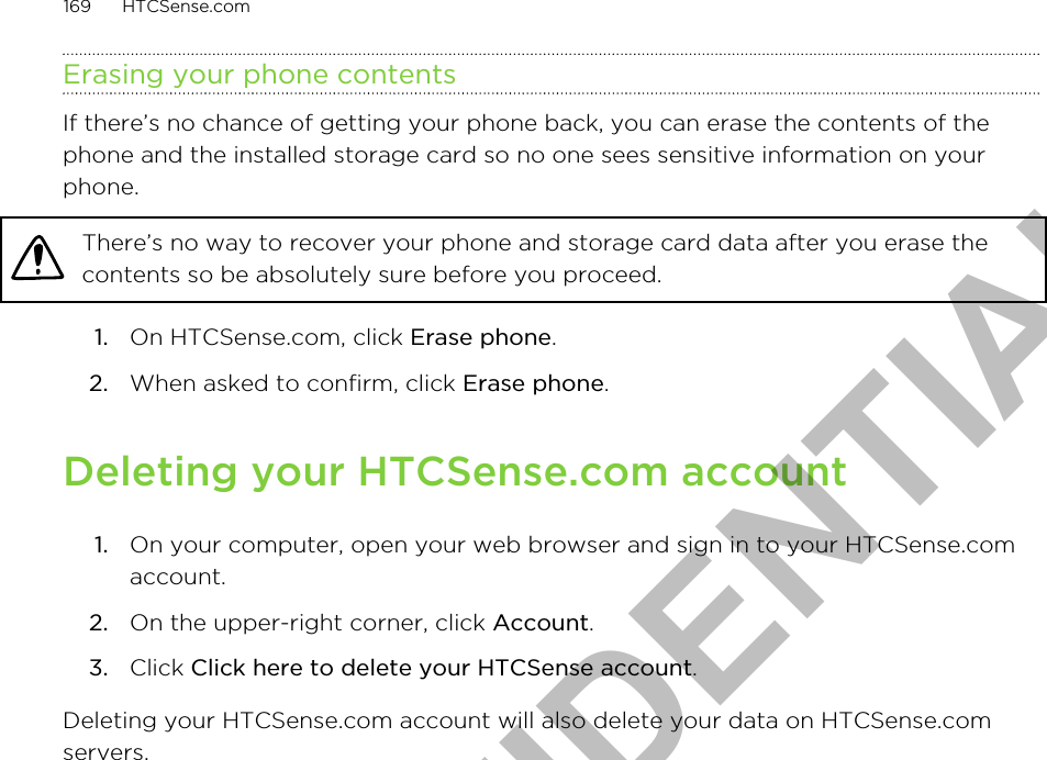 Erasing your phone contentsIf there’s no chance of getting your phone back, you can erase the contents of thephone and the installed storage card so no one sees sensitive information on yourphone.There’s no way to recover your phone and storage card data after you erase thecontents so be absolutely sure before you proceed.1. On HTCSense.com, click Erase phone.2. When asked to confirm, click Erase phone.Deleting your HTCSense.com account1. On your computer, open your web browser and sign in to your HTCSense.comaccount.2. On the upper-right corner, click Account.3. Click Click here to delete your HTCSense account.Deleting your HTCSense.com account will also delete your data on HTCSense.comservers.169 HTCSense.comHTC CONFIDENTIAL