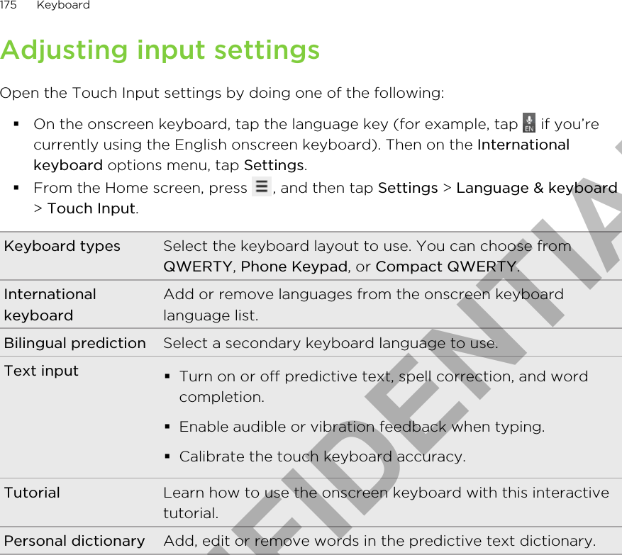 Adjusting input settingsOpen the Touch Input settings by doing one of the following:§On the onscreen keyboard, tap the language key (for example, tap   if you’recurrently using the English onscreen keyboard). Then on the Internationalkeyboard options menu, tap Settings.§From the Home screen, press  , and then tap Settings &gt; Language &amp; keyboard&gt; Touch Input.Keyboard types Select the keyboard layout to use. You can choose fromQWERTY, Phone Keypad, or Compact QWERTY.InternationalkeyboardAdd or remove languages from the onscreen keyboardlanguage list.Bilingual prediction Select a secondary keyboard language to use.Text input §Turn on or off predictive text, spell correction, and wordcompletion.§Enable audible or vibration feedback when typing.§Calibrate the touch keyboard accuracy.Tutorial Learn how to use the onscreen keyboard with this interactivetutorial.Personal dictionary Add, edit or remove words in the predictive text dictionary.175 KeyboardHTC CONFIDENTIAL