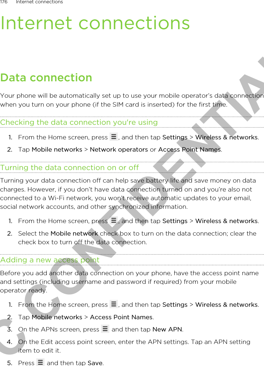 Internet connectionsData connectionYour phone will be automatically set up to use your mobile operator’s data connectionwhen you turn on your phone (if the SIM card is inserted) for the first time.Checking the data connection you&apos;re using1. From the Home screen, press  , and then tap Settings &gt; Wireless &amp; networks.2. Tap Mobile networks &gt; Network operators or Access Point Names.Turning the data connection on or offTurning your data connection off can help save battery life and save money on datacharges. However, if you don’t have data connection turned on and you’re also notconnected to a Wi-Fi network, you won’t receive automatic updates to your email,social network accounts, and other synchronized information.1. From the Home screen, press  , and then tap Settings &gt; Wireless &amp; networks.2. Select the Mobile network check box to turn on the data connection; clear thecheck box to turn off the data connection.Adding a new access pointBefore you add another data connection on your phone, have the access point nameand settings (including username and password if required) from your mobileoperator ready.1. From the Home screen, press  , and then tap Settings &gt; Wireless &amp; networks.2. Tap Mobile networks &gt; Access Point Names.3. On the APNs screen, press   and then tap New APN.4. On the Edit access point screen, enter the APN settings. Tap an APN settingitem to edit it.5. Press   and then tap Save.176 Internet connectionsHTC CONFIDENTIAL