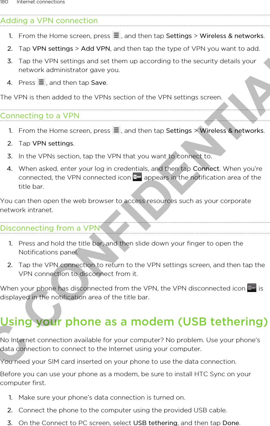 Adding a VPN connection1. From the Home screen, press  , and then tap Settings &gt; Wireless &amp; networks.2. Tap VPN settings &gt; Add VPN, and then tap the type of VPN you want to add.3. Tap the VPN settings and set them up according to the security details yournetwork administrator gave you.4. Press  , and then tap Save.The VPN is then added to the VPNs section of the VPN settings screen.Connecting to a VPN1. From the Home screen, press  , and then tap Settings &gt; Wireless &amp; networks.2. Tap VPN settings.3. In the VPNs section, tap the VPN that you want to connect to.4. When asked, enter your log in credentials, and then tap Connect. When you’reconnected, the VPN connected icon   appears in the notification area of thetitle bar.You can then open the web browser to access resources such as your corporatenetwork intranet.Disconnecting from a VPN1. Press and hold the title bar, and then slide down your finger to open theNotifications panel.2. Tap the VPN connection to return to the VPN settings screen, and then tap theVPN connection to disconnect from it.When your phone has disconnected from the VPN, the VPN disconnected icon   isdisplayed in the notification area of the title bar.Using your phone as a modem (USB tethering)No Internet connection available for your computer? No problem. Use your phone’sdata connection to connect to the Internet using your computer.You need your SIM card inserted on your phone to use the data connection.Before you can use your phone as a modem, be sure to install HTC Sync on yourcomputer first.1. Make sure your phone’s data connection is turned on.2. Connect the phone to the computer using the provided USB cable.3. On the Connect to PC screen, select USB tethering, and then tap Done.180 Internet connectionsHTC CONFIDENTIAL