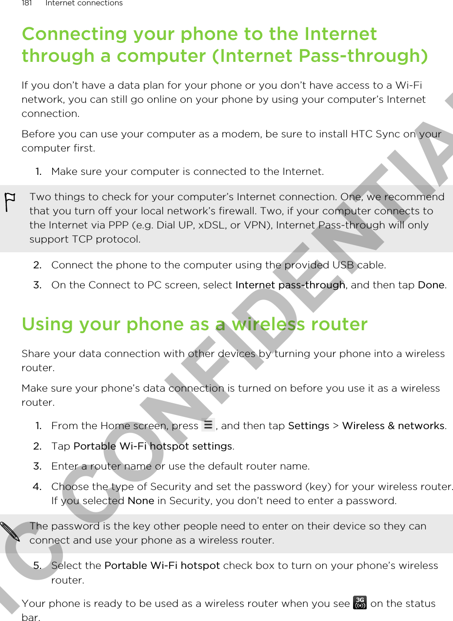 Connecting your phone to the Internetthrough a computer (Internet Pass-through)If you don’t have a data plan for your phone or you don’t have access to a Wi-Finetwork, you can still go online on your phone by using your computer’s Internetconnection.Before you can use your computer as a modem, be sure to install HTC Sync on yourcomputer first.1. Make sure your computer is connected to the Internet. Two things to check for your computer’s Internet connection. One, we recommendthat you turn off your local network’s firewall. Two, if your computer connects tothe Internet via PPP (e.g. Dial UP, xDSL, or VPN), Internet Pass-through will onlysupport TCP protocol.2. Connect the phone to the computer using the provided USB cable.3. On the Connect to PC screen, select Internet pass-through, and then tap Done.Using your phone as a wireless routerShare your data connection with other devices by turning your phone into a wirelessrouter.Make sure your phone’s data connection is turned on before you use it as a wirelessrouter.1. From the Home screen, press  , and then tap Settings &gt; Wireless &amp; networks.2. Tap Portable Wi-Fi hotspot settings.3. Enter a router name or use the default router name.4. Choose the type of Security and set the password (key) for your wireless router.If you selected None in Security, you don’t need to enter a password. The password is the key other people need to enter on their device so they canconnect and use your phone as a wireless router.5. Select the Portable Wi-Fi hotspot check box to turn on your phone’s wirelessrouter.Your phone is ready to be used as a wireless router when you see   on the statusbar.181 Internet connectionsHTC CONFIDENTIAL