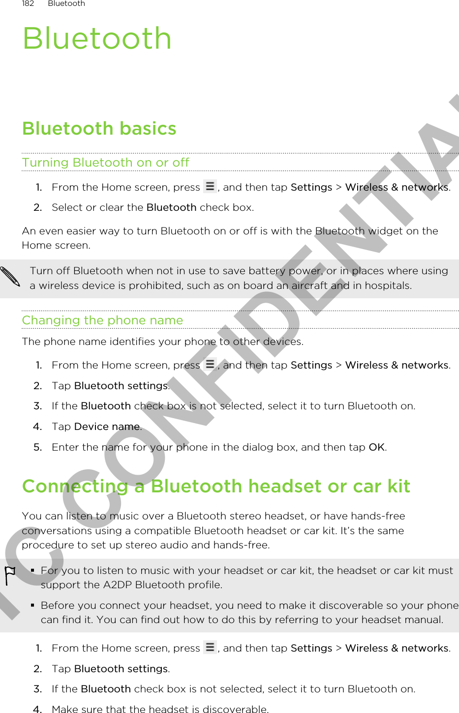 BluetoothBluetooth basicsTurning Bluetooth on or off1. From the Home screen, press  , and then tap Settings &gt; Wireless &amp; networks.2. Select or clear the Bluetooth check box.An even easier way to turn Bluetooth on or off is with the Bluetooth widget on theHome screen.Turn off Bluetooth when not in use to save battery power, or in places where usinga wireless device is prohibited, such as on board an aircraft and in hospitals.Changing the phone nameThe phone name identifies your phone to other devices.1. From the Home screen, press  , and then tap Settings &gt; Wireless &amp; networks.2. Tap Bluetooth settings.3. If the Bluetooth check box is not selected, select it to turn Bluetooth on.4. Tap Device name.5. Enter the name for your phone in the dialog box, and then tap OK.Connecting a Bluetooth headset or car kitYou can listen to music over a Bluetooth stereo headset, or have hands-freeconversations using a compatible Bluetooth headset or car kit. It’s the sameprocedure to set up stereo audio and hands-free.§For you to listen to music with your headset or car kit, the headset or car kit mustsupport the A2DP Bluetooth profile.§Before you connect your headset, you need to make it discoverable so your phonecan find it. You can find out how to do this by referring to your headset manual.1. From the Home screen, press  , and then tap Settings &gt; Wireless &amp; networks.2. Tap Bluetooth settings.3. If the Bluetooth check box is not selected, select it to turn Bluetooth on.4. Make sure that the headset is discoverable.182 BluetoothHTC CONFIDENTIAL