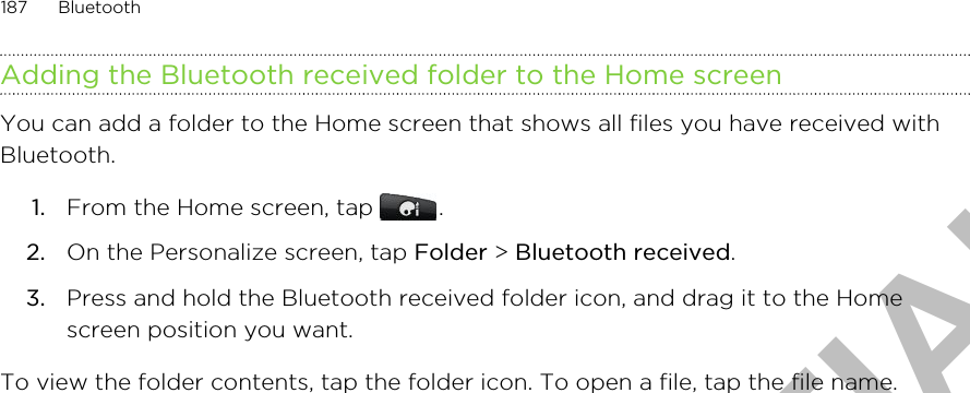 Adding the Bluetooth received folder to the Home screenYou can add a folder to the Home screen that shows all files you have received withBluetooth.1. From the Home screen, tap  .2. On the Personalize screen, tap Folder &gt; Bluetooth received.3. Press and hold the Bluetooth received folder icon, and drag it to the Homescreen position you want.To view the folder contents, tap the folder icon. To open a file, tap the file name.187 BluetoothHTC CONFIDENTIAL