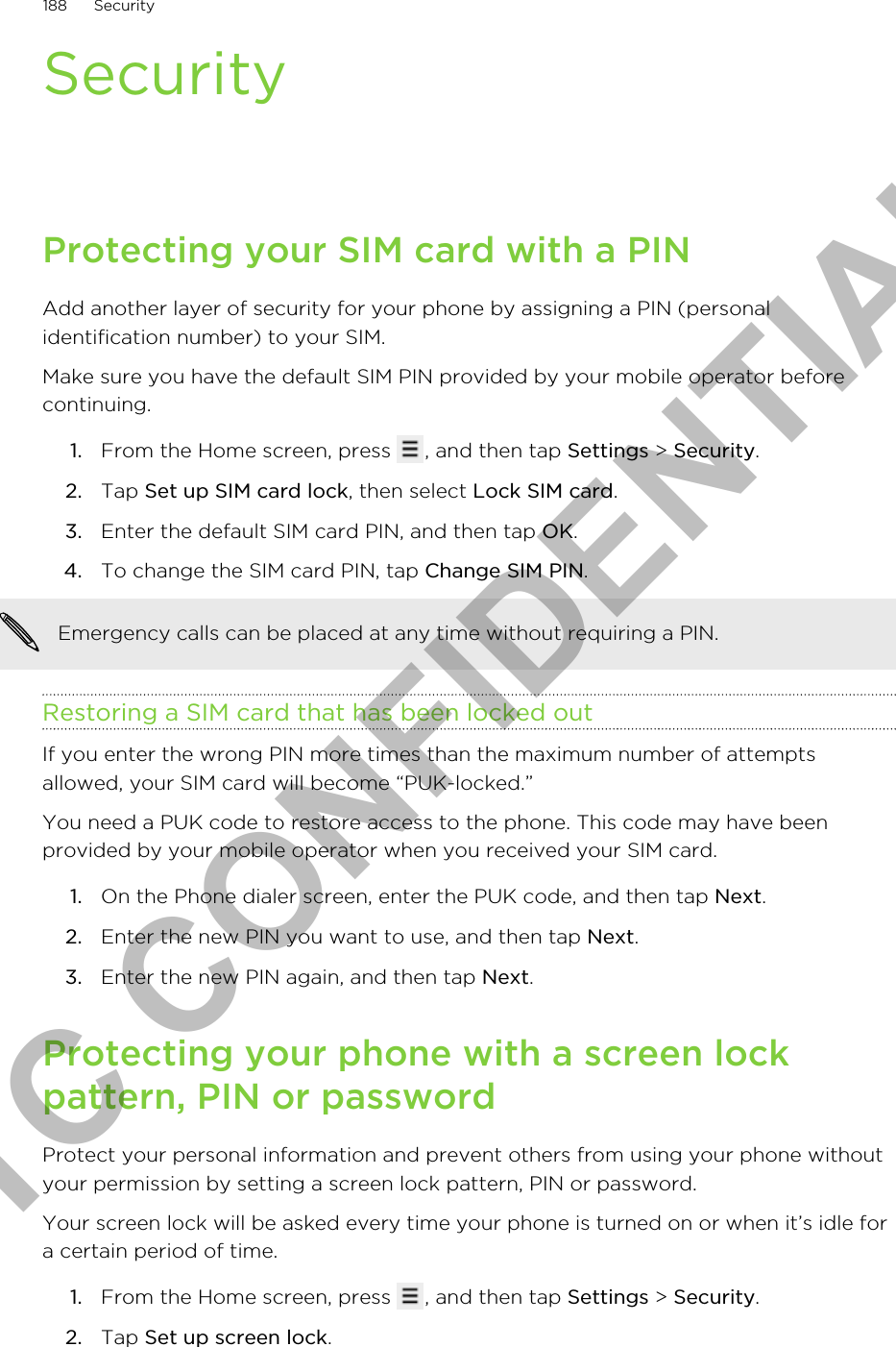 SecurityProtecting your SIM card with a PINAdd another layer of security for your phone by assigning a PIN (personalidentification number) to your SIM.Make sure you have the default SIM PIN provided by your mobile operator beforecontinuing.1. From the Home screen, press  , and then tap Settings &gt; Security.2. Tap Set up SIM card lock, then select Lock SIM card.3. Enter the default SIM card PIN, and then tap OK.4. To change the SIM card PIN, tap Change SIM PIN. Emergency calls can be placed at any time without requiring a PIN.Restoring a SIM card that has been locked outIf you enter the wrong PIN more times than the maximum number of attemptsallowed, your SIM card will become “PUK-locked.”You need a PUK code to restore access to the phone. This code may have beenprovided by your mobile operator when you received your SIM card.1. On the Phone dialer screen, enter the PUK code, and then tap Next.2. Enter the new PIN you want to use, and then tap Next.3. Enter the new PIN again, and then tap Next.Protecting your phone with a screen lockpattern, PIN or passwordProtect your personal information and prevent others from using your phone withoutyour permission by setting a screen lock pattern, PIN or password.Your screen lock will be asked every time your phone is turned on or when it’s idle fora certain period of time.1. From the Home screen, press  , and then tap Settings &gt; Security.2. Tap Set up screen lock.188 SecurityHTC CONFIDENTIAL