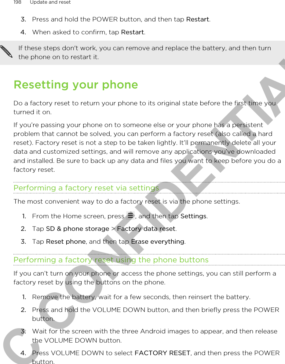 3. Press and hold the POWER button, and then tap Restart.4. When asked to confirm, tap Restart. If these steps don&apos;t work, you can remove and replace the battery, and then turnthe phone on to restart it.Resetting your phoneDo a factory reset to return your phone to its original state before the first time youturned it on.If you’re passing your phone on to someone else or your phone has a persistentproblem that cannot be solved, you can perform a factory reset (also called a hardreset). Factory reset is not a step to be taken lightly. It’ll permanently delete all yourdata and customized settings, and will remove any applications you’ve downloadedand installed. Be sure to back up any data and files you want to keep before you do afactory reset.Performing a factory reset via settingsThe most convenient way to do a factory reset is via the phone settings.1. From the Home screen, press  , and then tap Settings.2. Tap SD &amp; phone storage &gt; Factory data reset.3. Tap Reset phone, and then tap Erase everything.Performing a factory reset using the phone buttonsIf you can’t turn on your phone or access the phone settings, you can still perform afactory reset by using the buttons on the phone.1. Remove the battery, wait for a few seconds, then reinsert the battery.2. Press and hold the VOLUME DOWN button, and then briefly press the POWERbutton.3. Wait for the screen with the three Android images to appear, and then releasethe VOLUME DOWN button.4. Press VOLUME DOWN to select FACTORY RESET, and then press the POWERbutton.198 Update and resetHTC CONFIDENTIAL