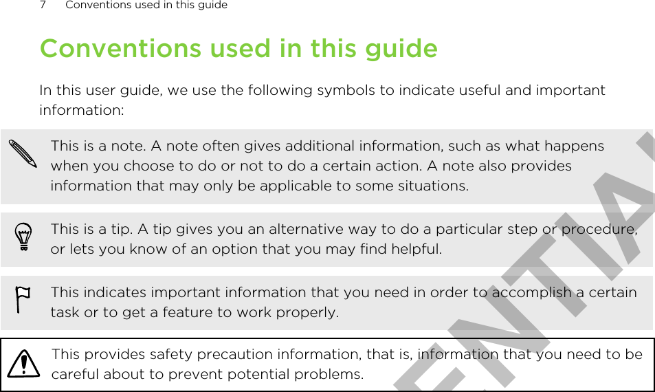 Conventions used in this guideIn this user guide, we use the following symbols to indicate useful and importantinformation:This is a note. A note often gives additional information, such as what happenswhen you choose to do or not to do a certain action. A note also providesinformation that may only be applicable to some situations.This is a tip. A tip gives you an alternative way to do a particular step or procedure,or lets you know of an option that you may find helpful.This indicates important information that you need in order to accomplish a certaintask or to get a feature to work properly.This provides safety precaution information, that is, information that you need to becareful about to prevent potential problems.7 Conventions used in this guideHTC CONFIDENTIAL