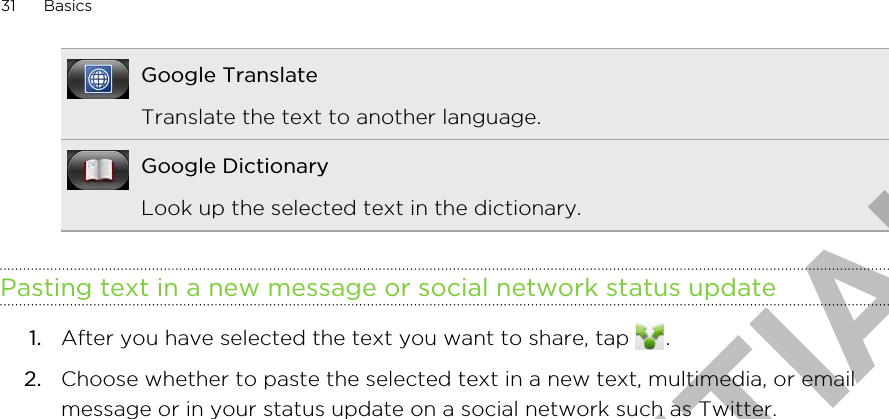 Google TranslateTranslate the text to another language.Google DictionaryLook up the selected text in the dictionary.Pasting text in a new message or social network status update1. After you have selected the text you want to share, tap  .2. Choose whether to paste the selected text in a new text, multimedia, or emailmessage or in your status update on a social network such as Twitter.31 BasicsHTC CONFIDENTIAL