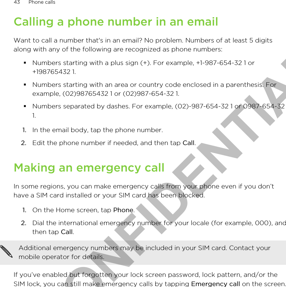 Calling a phone number in an emailWant to call a number that&apos;s in an email? No problem. Numbers of at least 5 digitsalong with any of the following are recognized as phone numbers:§Numbers starting with a plus sign (+). For example, +1-987-654-32 1 or+198765432 1.§Numbers starting with an area or country code enclosed in a parenthesis. Forexample, (02)98765432 1 or (02)987-654-32 1.§Numbers separated by dashes. For example, (02)-987-654-32 1 or 0987-654-321.1. In the email body, tap the phone number.2. Edit the phone number if needed, and then tap Call.Making an emergency callIn some regions, you can make emergency calls from your phone even if you don’thave a SIM card installed or your SIM card has been blocked.1. On the Home screen, tap Phone.2. Dial the international emergency number for your locale (for example, 000), andthen tap Call. Additional emergency numbers may be included in your SIM card. Contact yourmobile operator for details.If you’ve enabled but forgotten your lock screen password, lock pattern, and/or theSIM lock, you can still make emergency calls by tapping Emergency call on the screen.43 Phone callsHTC CONFIDENTIAL