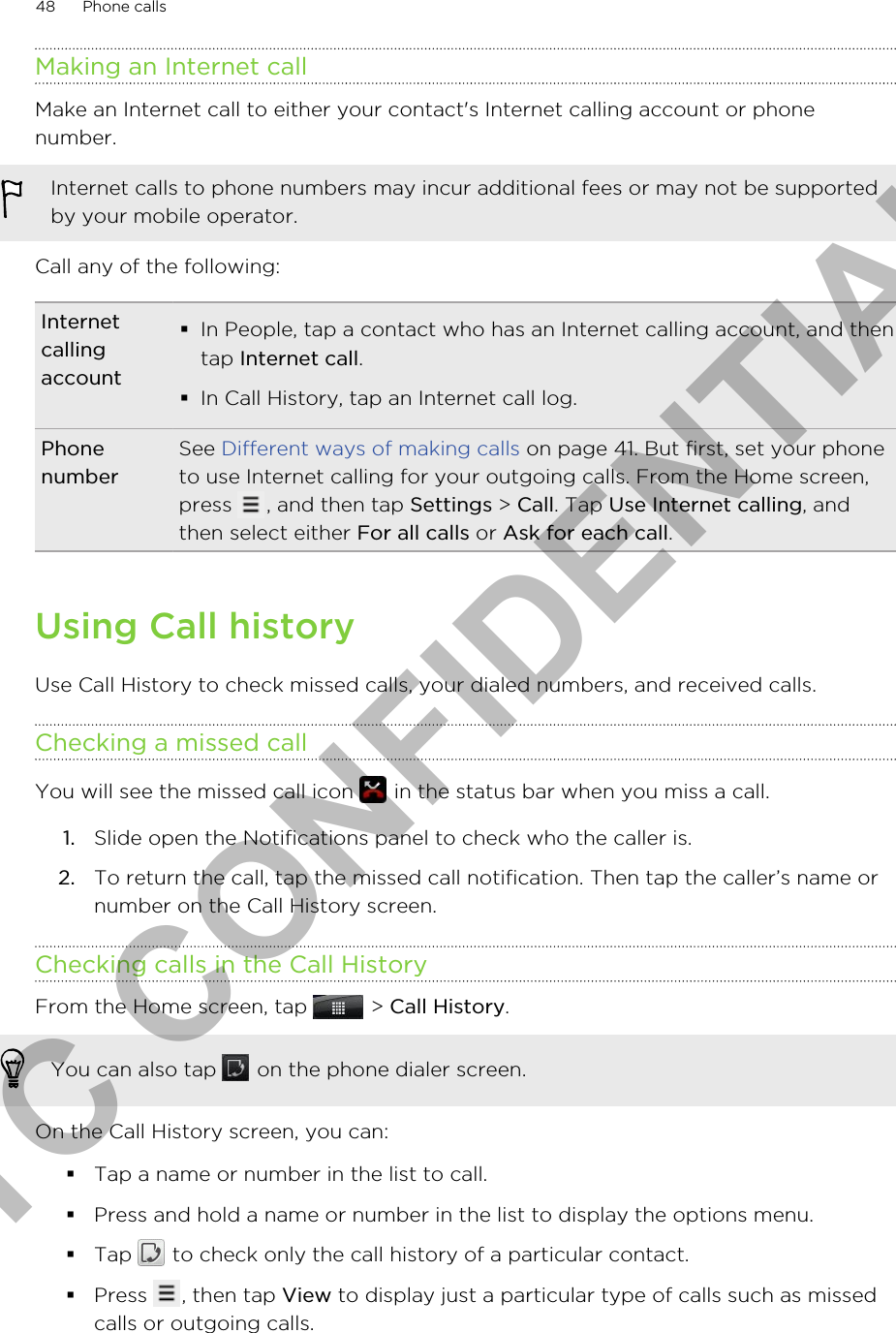 Making an Internet callMake an Internet call to either your contact&apos;s Internet calling account or phonenumber.Internet calls to phone numbers may incur additional fees or may not be supportedby your mobile operator.Call any of the following:Internetcallingaccount§In People, tap a contact who has an Internet calling account, and thentap Internet call.§In Call History, tap an Internet call log.PhonenumberSee Different ways of making calls on page 41. But first, set your phoneto use Internet calling for your outgoing calls. From the Home screen,press  , and then tap Settings &gt; Call. Tap Use Internet calling, andthen select either For all calls or Ask for each call.Using Call historyUse Call History to check missed calls, your dialed numbers, and received calls.Checking a missed callYou will see the missed call icon   in the status bar when you miss a call.1. Slide open the Notifications panel to check who the caller is.2. To return the call, tap the missed call notification. Then tap the caller’s name ornumber on the Call History screen.Checking calls in the Call HistoryFrom the Home screen, tap   &gt; Call History. You can also tap   on the phone dialer screen.On the Call History screen, you can:§Tap a name or number in the list to call.§Press and hold a name or number in the list to display the options menu.§Tap   to check only the call history of a particular contact.§Press  , then tap View to display just a particular type of calls such as missedcalls or outgoing calls.48 Phone callsHTC CONFIDENTIAL
