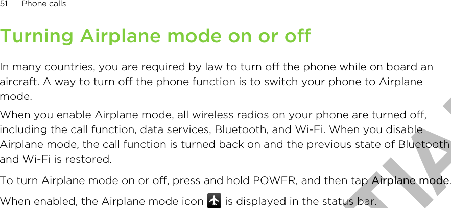 Turning Airplane mode on or offIn many countries, you are required by law to turn off the phone while on board anaircraft. A way to turn off the phone function is to switch your phone to Airplanemode.When you enable Airplane mode, all wireless radios on your phone are turned off,including the call function, data services, Bluetooth, and Wi-Fi. When you disableAirplane mode, the call function is turned back on and the previous state of Bluetoothand Wi-Fi is restored.To turn Airplane mode on or off, press and hold POWER, and then tap Airplane mode.When enabled, the Airplane mode icon   is displayed in the status bar.51 Phone callsHTC CONFIDENTIAL