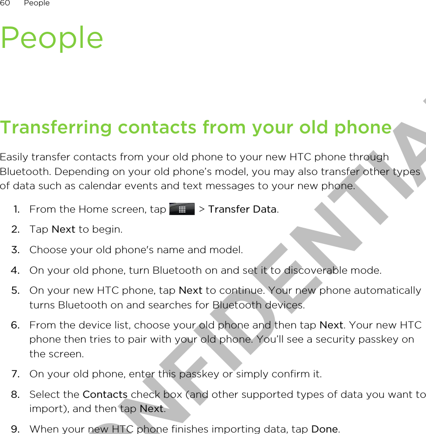PeopleTransferring contacts from your old phoneEasily transfer contacts from your old phone to your new HTC phone throughBluetooth. Depending on your old phone’s model, you may also transfer other typesof data such as calendar events and text messages to your new phone.1. From the Home screen, tap   &gt; Transfer Data.2. Tap Next to begin.3. Choose your old phone&apos;s name and model.4. On your old phone, turn Bluetooth on and set it to discoverable mode.5. On your new HTC phone, tap Next to continue. Your new phone automaticallyturns Bluetooth on and searches for Bluetooth devices.6. From the device list, choose your old phone and then tap Next. Your new HTCphone then tries to pair with your old phone. You’ll see a security passkey onthe screen.7. On your old phone, enter this passkey or simply confirm it.8. Select the Contacts check box (and other supported types of data you want toimport), and then tap Next.9. When your new HTC phone finishes importing data, tap Done.60 PeopleHTC CONFIDENTIAL