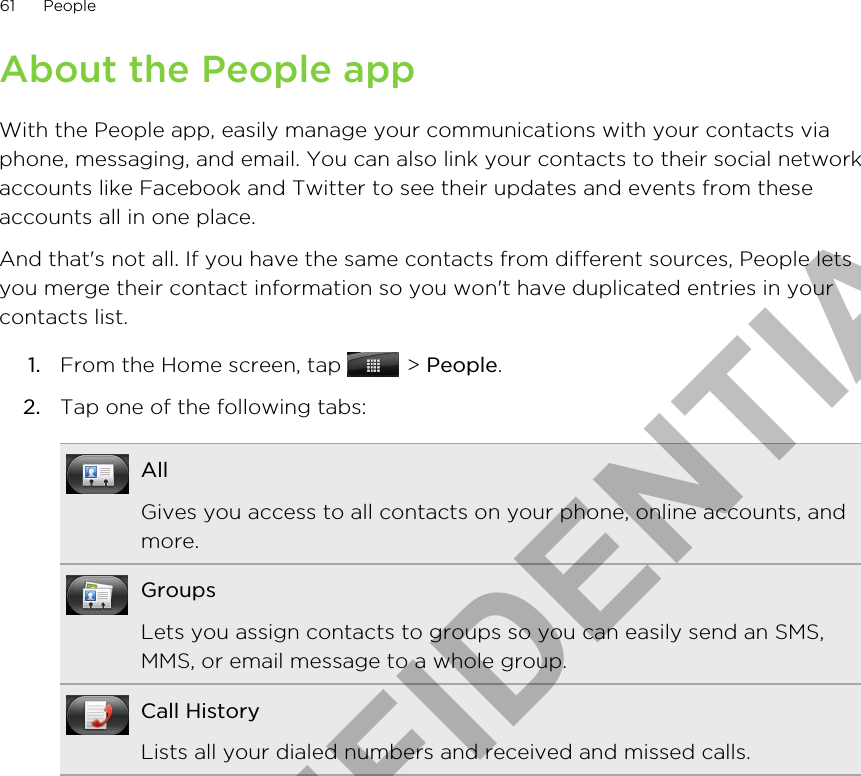 About the People appWith the People app, easily manage your communications with your contacts viaphone, messaging, and email. You can also link your contacts to their social networkaccounts like Facebook and Twitter to see their updates and events from theseaccounts all in one place.And that&apos;s not all. If you have the same contacts from different sources, People letsyou merge their contact information so you won&apos;t have duplicated entries in yourcontacts list.1. From the Home screen, tap   &gt; People.2. Tap one of the following tabs:AllGives you access to all contacts on your phone, online accounts, andmore.GroupsLets you assign contacts to groups so you can easily send an SMS,MMS, or email message to a whole group.Call HistoryLists all your dialed numbers and received and missed calls.61 PeopleHTC CONFIDENTIAL