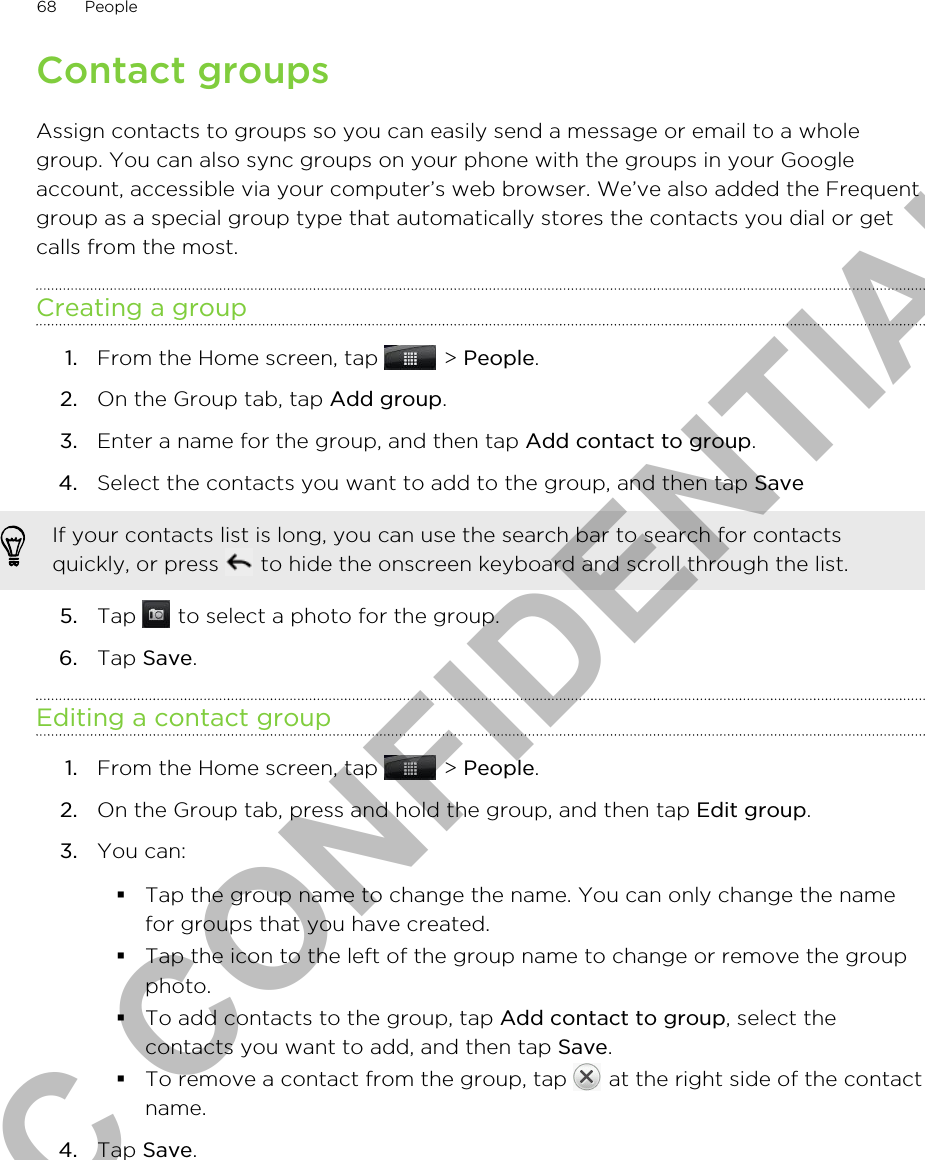 Contact groupsAssign contacts to groups so you can easily send a message or email to a wholegroup. You can also sync groups on your phone with the groups in your Googleaccount, accessible via your computer’s web browser. We’ve also added the Frequentgroup as a special group type that automatically stores the contacts you dial or getcalls from the most.Creating a group1. From the Home screen, tap   &gt; People.2. On the Group tab, tap Add group.3. Enter a name for the group, and then tap Add contact to group.4. Select the contacts you want to add to the group, and then tap Save If your contacts list is long, you can use the search bar to search for contactsquickly, or press   to hide the onscreen keyboard and scroll through the list.5. Tap   to select a photo for the group.6. Tap Save.Editing a contact group1. From the Home screen, tap   &gt; People.2. On the Group tab, press and hold the group, and then tap Edit group.3. You can:§Tap the group name to change the name. You can only change the namefor groups that you have created.§Tap the icon to the left of the group name to change or remove the groupphoto.§To add contacts to the group, tap Add contact to group, select thecontacts you want to add, and then tap Save.§To remove a contact from the group, tap   at the right side of the contactname.4. Tap Save.68 PeopleHTC CONFIDENTIAL