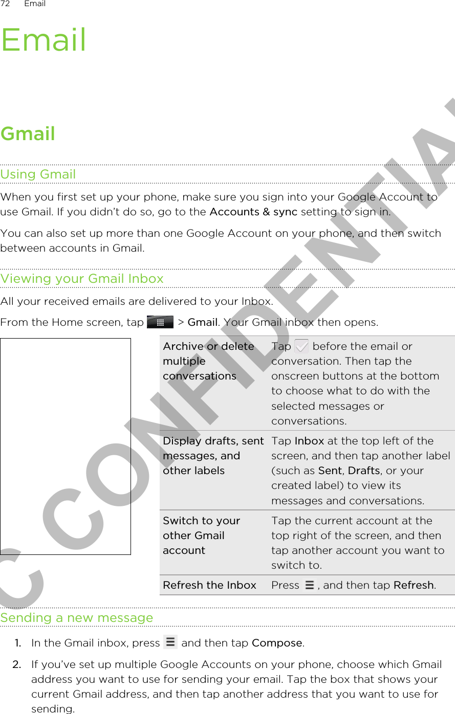 EmailGmailUsing GmailWhen you first set up your phone, make sure you sign into your Google Account touse Gmail. If you didn’t do so, go to the Accounts &amp; sync setting to sign in.You can also set up more than one Google Account on your phone, and then switchbetween accounts in Gmail.Viewing your Gmail InboxAll your received emails are delivered to your Inbox.From the Home screen, tap   &gt; Gmail. Your Gmail inbox then opens.Archive or deletemultipleconversationsTap   before the email orconversation. Then tap theonscreen buttons at the bottomto choose what to do with theselected messages orconversations.Display drafts, sentmessages, andother labelsTap Inbox at the top left of thescreen, and then tap another label(such as Sent, Drafts, or yourcreated label) to view itsmessages and conversations.Switch to yourother GmailaccountTap the current account at thetop right of the screen, and thentap another account you want toswitch to.Refresh the Inbox Press  , and then tap Refresh.Sending a new message1. In the Gmail inbox, press   and then tap Compose.2. If you’ve set up multiple Google Accounts on your phone, choose which Gmailaddress you want to use for sending your email. Tap the box that shows yourcurrent Gmail address, and then tap another address that you want to use forsending.72 EmailHTC CONFIDENTIAL