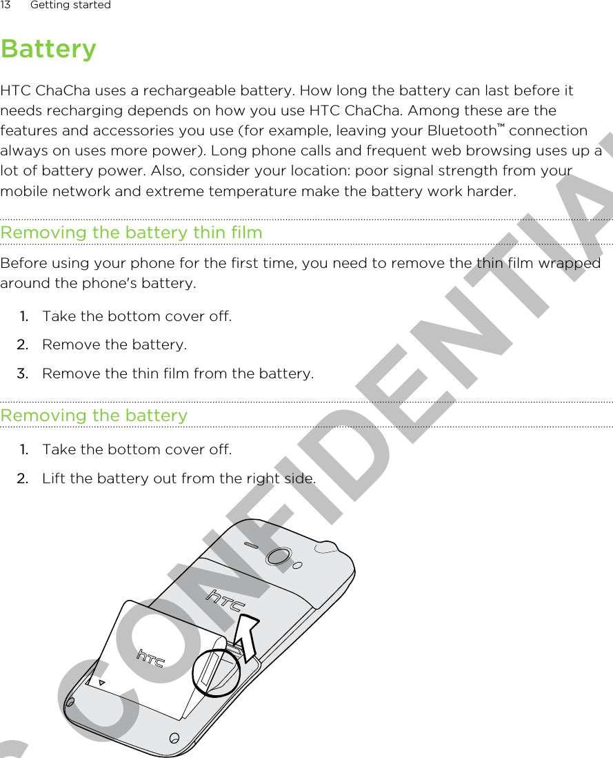 BatteryHTC ChaCha uses a rechargeable battery. How long the battery can last before itneeds recharging depends on how you use HTC ChaCha. Among these are thefeatures and accessories you use (for example, leaving your Bluetooth™ connectionalways on uses more power). Long phone calls and frequent web browsing uses up alot of battery power. Also, consider your location: poor signal strength from yourmobile network and extreme temperature make the battery work harder.Removing the battery thin filmBefore using your phone for the first time, you need to remove the thin film wrappedaround the phone&apos;s battery.1. Take the bottom cover off.2. Remove the battery.3. Remove the thin film from the battery.Removing the battery1. Take the bottom cover off.2. Lift the battery out from the right side. 13 Getting startedHTC CONFIDENTIAL
