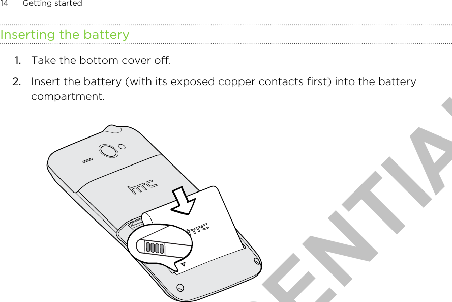 Inserting the battery1. Take the bottom cover off.2. Insert the battery (with its exposed copper contacts first) into the batterycompartment. 14 Getting startedHTC CONFIDENTIAL