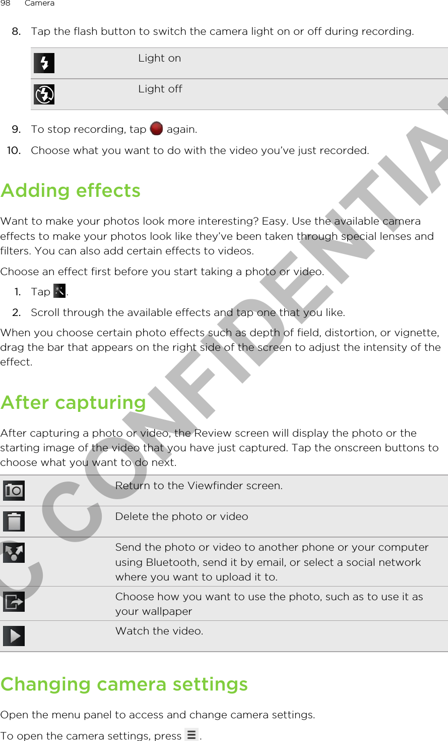 8. Tap the flash button to switch the camera light on or off during recording.Light onLight off9. To stop recording, tap   again.10. Choose what you want to do with the video you’ve just recorded.Adding effectsWant to make your photos look more interesting? Easy. Use the available cameraeffects to make your photos look like they’ve been taken through special lenses andfilters. You can also add certain effects to videos.Choose an effect first before you start taking a photo or video.1. Tap  .2. Scroll through the available effects and tap one that you like.When you choose certain photo effects such as depth of field, distortion, or vignette,drag the bar that appears on the right side of the screen to adjust the intensity of theeffect.After capturingAfter capturing a photo or video, the Review screen will display the photo or thestarting image of the video that you have just captured. Tap the onscreen buttons tochoose what you want to do next.Return to the Viewfinder screen.Delete the photo or videoSend the photo or video to another phone or your computerusing Bluetooth, send it by email, or select a social networkwhere you want to upload it to.Choose how you want to use the photo, such as to use it asyour wallpaperWatch the video.Changing camera settingsOpen the menu panel to access and change camera settings.To open the camera settings, press  . 98 CameraHTC CONFIDENTIAL