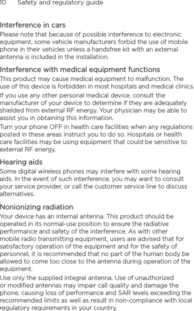 10      Safety and regulatory guideInterference in carsPlease note that because of possible interference to electronic equipment, some vehicle manufacturers forbid the use of mobile phone in their vehicles unless a handsfree kit with an external antenna is included in the installation.Interference with medical equipment functionsThis product may cause medical equipment to malfunction. The use of this device is forbidden in most hospitals and medical clinics.If you use any other personal medical device, consult the manufacturer of your device to determine if they are adequately shielded from external RF energy. Your physician may be able to assist you in obtaining this information.Turn your phone OFF in health care facilities when any regulations posted in these areas instruct you to do so. Hospitals or health care facilities may be using equipment that could be sensitive to external RF energy.Hearing aidsSome digital wireless phones may interfere with some hearing aids. In the event of such interference, you may want to consult your service provider, or call the customer service line to discuss alternatives.Nonionizing radiationYour device has an internal antenna. This product should be operated in its normal-use position to ensure the radiative performance and safety of the interference. As with other mobile radio transmitting equipment, users are advised that for satisfactory operation of the equipment and for the safety of personnel, it is recommended that no part of the human body be allowed to come too close to the antenna during operation of the equipment.Use only the supplied integral antenna. Use of unauthorized or modified antennas may impair call quality and damage the phone, causing loss of performance and SAR levels exceeding the recommended limits as well as result in non-compliance with local regulatory requirements in your country.