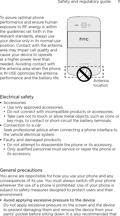Safety and regulatory guide      11    To assure optimal phone performance and ensure human exposure to RF energy is within the guidelines set forth in the relevant standards, always use your device only in its normal-use position. Contact with the antenna area may impair call quality and cause your device to operate at a higher power level than needed. Avoiding contact with the antenna area when the phone is IN USE optimizes the antenna performance and the battery life. Antenna locationElectrical safetyAccessoriesUse only approved accessories.Do not connect with incompatible products or accessories.Take care not to touch or allow metal objects, such as coins or key rings, to contact or short-circuit the battery terminals.Connection to a carSeek professional advice when connecting a phone interface to the vehicle electrical system.Faulty and damaged productsDo not attempt to disassemble the phone or its accessory.Only qualified personnel must service or repair the phone or its accessory. General precautionsYou alone are responsible for how you use your phone and any consequences of its use. You must always switch off your phone wherever the use of a phone is prohibited. Use of your phone is subject to safety measures designed to protect users and their environment.Avoid applying excessive pressure to the deviceDo not apply excessive pressure on the screen and the device to prevent damaging them and remove the device from your pants’ pocket before sitting down. It is also recommended that •••••