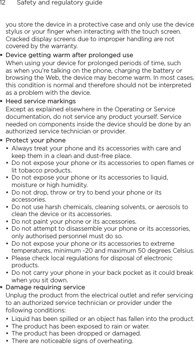 12      Safety and regulatory guideyou store the device in a protective case and only use the device stylus or your finger when interacting with the touch screen. Cracked display screens due to improper handling are not covered by the warranty.Device getting warm after prolonged useWhen using your device for prolonged periods of time, such as when you’re talking on the phone, charging the battery or browsing the Web, the device may become warm. In most cases, this condition is normal and therefore should not be interpreted as a problem with the device.Heed service markingsExcept as explained elsewhere in the Operating or Service documentation, do not service any product yourself. Service needed on components inside the device should be done by an authorized service technician or provider.Protect your phoneAlways treat your phone and its accessories with care and keep them in a clean and dust-free place.Do not expose your phone or its accessories to open flames or lit tobacco products.Do not expose your phone or its accessories to liquid, moisture or high humidity.Do not drop, throw or try to bend your phone or its accessories.Do not use harsh chemicals, cleaning solvents, or aerosols to clean the device or its accessories.Do not paint your phone or its accessories.Do not attempt to disassemble your phone or its accessories, only authorised personnel must do so.Do not expose your phone or its accessories to extreme temperatures, minimum -20 and maximum 50 degrees Celsius.Please check local regulations for disposal of electronic products.Do not carry your phone in your back pocket as it could break when you sit down.Damage requiring serviceUnplug the product from the electrical outlet and refer servicing to an authorized service technician or provider under the following conditions:Liquid has been spilled or an object has fallen into the product.The product has been exposed to rain or water.The product has been dropped or damaged.There are noticeable signs of overheating.••••••••••••••