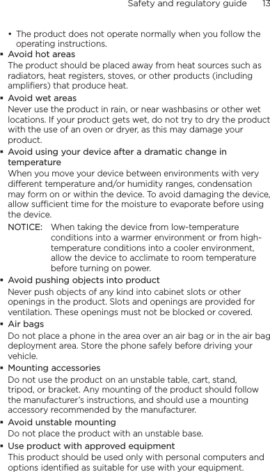 Safety and regulatory guide      13    The product does not operate normally when you follow the operating instructions.Avoid hot areasThe product should be placed away from heat sources such as radiators, heat registers, stoves, or other products (including amplifiers) that produce heat.Avoid wet areasNever use the product in rain, or near washbasins or other wet locations. If your product gets wet, do not try to dry the product with the use of an oven or dryer, as this may damage your product.Avoid using your device after a dramatic change in temperatureWhen you move your device between environments with very different temperature and/or humidity ranges, condensation may form on or within the device. To avoid damaging the device, allow sufficient time for the moisture to evaporate before using the device.NOTICE:   When taking the device from low-temperature conditions into a warmer environment or from high-temperature conditions into a cooler environment, allow the device to acclimate to room temperature before turning on power.Avoid pushing objects into productNever push objects of any kind into cabinet slots or other openings in the product. Slots and openings are provided for ventilation. These openings must not be blocked or covered.Air bagsDo not place a phone in the area over an air bag or in the air bag deployment area. Store the phone safely before driving your vehicle.Mounting accessoriesDo not use the product on an unstable table, cart, stand, tripod, or bracket. Any mounting of the product should follow the manufacturer’s instructions, and should use a mounting accessory recommended by the manufacturer.Avoid unstable mountingDo not place the product with an unstable base. Use product with approved equipmentThis product should be used only with personal computers and options identiﬁed as suitable for use with your equipment.•