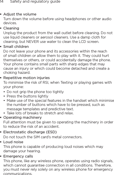 14      Safety and regulatory guideAdjust the volumeTurn down the volume before using headphones or other audio devices.CleaningUnplug the product from the wall outlet before cleaning. Do not use liquid cleaners or aerosol cleaners. Use a damp cloth for cleaning, but NEVER use water to clean the LCD screen. Small childrenDo not leave your phone and its accessories within the reach of small children or allow them to play with it. They could hurt themselves or others, or could accidentally damage the phone. Your phone contains small parts with sharp edges that may cause an injury or which could become detached and create a choking hazard.Repetitive motion injuriesTo minimise the risk of RSI, when Texting or playing games with your phone:Do not grip the phone too tightlyPress the buttons lightlyMake use of the special features in the handset which minimise the number of buttons which have to be pressed, such as message templates and predictive text.Take lots of breaks to stretch and relax. Operating machineryFull attention must be given to operating the machinery in order to reduce the risk of an accident.Electrostatic discharge (ESD)Do not touch the SIM card’s metal connectors. Loud noiseThis phone is capable of producing loud noises which may damage your hearing.Emergency callsThis phone, like any wireless phone, operates using radio signals, which cannot guarantee connection in all conditions. Therefore, you must never rely solely on any wireless phone for emergency communications.••••