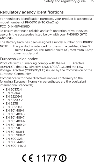 Safety and regulatory guide      15    Regulatory agency identificationsFor regulatory identification purposes, your product is assigned a model number of PH06110 (HTC ChaCha). FCC ID: NM8PH06110To ensure continued reliable and safe operation of your device, use only the accessories listed below with your PH06110 (HTC ChaCha).The Battery Pack has been assigned a model number of BH06100.NOTE:  This product is intended for use with a certified Class 2 Limited Power Source, rated 5 Volts DC, maximum 1 Amp power supply unit.European Union noticeProducts with CE marking comply with the R&amp;TTE Directive (99/5/EC), the EMC Directive (2004/108/EC), and the Low Voltage Directive (2006/95/EC) issued by the Commission of the European Community. Compliance with these directives implies conformity to the following European Norms (in parentheses are the equivalent international standards).EN 50332-1EN 50360EN 62209-1EN 62209-2EN 62311EN 60950-1EN 301 489-1EN 301 489-3EN 301 489-7EN 301 489-17EN 301 489-24EN 301 511EN 301 908-1EN 301 908-2EN 300 328EN 300 440-1EN 300 440-2•••••••••••••••••