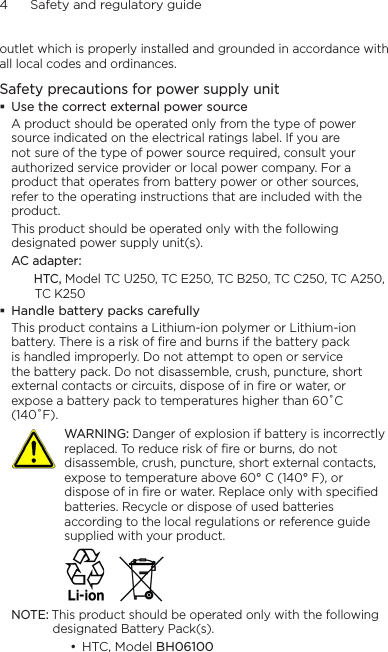 4      Safety and regulatory guideoutlet which is properly installed and grounded in accordance with all local codes and ordinances.Safety precautions for power supply unitUse the correct external power sourceA product should be operated only from the type of power source indicated on the electrical ratings label. If you are not sure of the type of power source required, consult your authorized service provider or local power company. For a product that operates from battery power or other sources, refer to the operating instructions that are included with the product.This product should be operated only with the following designated power supply unit(s).AC adapter:   HTC, Model TC U250, TC E250, TC B250, TC C250, TC A250, TC K250 Handle battery packs carefullyThis product contains a Lithium-ion polymer or Lithium-ion battery. There is a risk of fire and burns if the battery pack is handled improperly. Do not attempt to open or service the battery pack. Do not disassemble, crush, puncture, short external contacts or circuits, dispose of in fire or water, or expose a battery pack to temperatures higher than 60˚C (140˚F).   WARNING: Danger of explosion if battery is incorrectly replaced. To reduce risk of fire or burns, do not disassemble, crush, puncture, short external contacts, expose to temperature above 60° C (140° F), or dispose of in fire or water. Replace only with specified batteries. Recycle or dispose of used batteries according to the local regulations or reference guide supplied with your product. NOTE: This product should be operated only with the following designated Battery Pack(s).HTC, Model BH06100   •