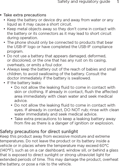 Safety and regulatory guide      5    Take extra precautionsKeep the battery or device dry and away from water or any liquid as it may cause a short circuit. Keep metal objects away so they don’t come in contact with the battery or its connectors as it may lead to short circuit during operation. The phone should only be connected to products that bear the USB-IF logo or have completed the USB-IF compliance program.Do not use a battery that appears damaged, deformed, or discolored, or the one that has any rust on its casing, overheats, or emits a foul odor. Always keep the battery out of the reach of babies and small children, to avoid swallowing of the battery. Consult the doctor immediately if the battery is swallowed. If the battery leaks: Do not allow the leaking ﬂuid to come in contact with skin or clothing. If already in contact, ﬂush the aected area immediately with clean water and seek medical advice. Do not allow the leaking ﬂuid to come in contact with eyes. If already in contact, DO NOT rub; rinse with clean water immediately and seek medical advice. Take extra precautions to keep a leaking battery away from ﬁre as there is a danger of ignition or explosion. Safety precautions for direct sunlightKeep this product away from excessive moisture and extreme temperatures. Do not leave the product or its battery inside a vehicle or in places where the temperature may exceed 60°C (140°F), such as on a car dashboard, window sill, or behind a glass that is exposed to direct sunlight or strong ultraviolet light for extended periods of time. This may damage the product, overheat the battery, or pose a risk to the vehicle.•••••••••