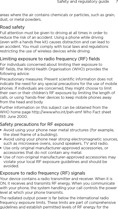 Safety and regulatory guide      7    areas where the air contains chemicals or particles, such as grain, dust, or metal powders.Road safetyFull attention must be given to driving at all times in order to reduce the risk of an accident. Using a phone while driving (even with a hands free kit) causes distraction and can lead to an accident. You must comply with local laws and regulations restricting the use of wireless devices while driving.Limiting exposure to radio frequency (RF) fieldsFor individuals concerned about limiting their exposure to RF fields, the World Health Organisation (WHO) provides the following advice:Precautionary measures: Present scientific information does not indicate the need for any special precautions for the use of mobile phones. If individuals are concerned, they might choose to limit their own or their children’s RF exposure by limiting the length of calls, or using ‘hands-free’ devices to keep mobile phones away from the head and body.Further information on this subject can be obtained from the WHO home page http://www.who.int/peh-emf Who Fact sheet 193: June 2000.Safety precautions for RF exposureAvoid using your phone near metal structures (for example, the steel frame of a building).Avoid using your phone near strong electromagnetic sources, such as microwave ovens, sound speakers, TV and radio.Use only original manufacturer-approved accessories, or accessories that do not contain any metal.Use of non-original manufacturer-approved accessories may violate your local RF exposure guidelines and should be avoided.Exposure to radio frequency (RF) signalsYour device contains a radio transmitter and receiver. When it is ON, it receives and transmits RF energy. When you communicate with your phone, the system handling your call controls the power level at which your phone transmits.The radiated output power is far below the international radio frequency exposure limits. These limits are part of comprehensive guidelines and establish permitted levels of RF energy for the 