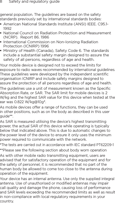 8      Safety and regulatory guidegeneral population. The guidelines are based on the safety standards previously set by international standards bodies: American National Standards Institute (ANSI) IEEE. C95.1-1992National Council on Radiation Protection and Measurement (NCRP).  Report 86. 1986International Commission on Non-Ionizing Radiation Protection (ICNIRP) 1996 Ministry of Health (Canada), Safety Code 6. The standards include a substantial safety margin designed to assure the safety of all persons, regardless of age and health.Your mobile device is designed not to exceed the limits for exposure to radio waves recommended by international guidelines. These guidelines were developed by the independent scientific organisation ICNIRP and include safety margins designed to assure the protection of all persons regardless of age and health.The guidelines use a unit of measurement known as the Specific Absorption Rate, or SAR. The SAR limit for mobile devices is 2 W/kg and the highest SAR value for this device when tested at the ear was 0.822 W/kg@10g*.As mobile devices offer a range of functions, they can be used in other positions, such as on the body as described in this user guide**.As SAR is measured utilising the device’s highest transmitting power, the actual SAR of this device while operating is typically below that indicated above. This is due to automatic changes to the power level of the device to ensure it only uses the minimum power required to communicate with the network.*The tests are carried out in accordance with IEC standard PT62209-1**Please see the following section about body worn operationAs with other mobile radio transmitting equipment, users are advised that for satisfactory operation of the equipment and for the safety of personnel, it is recommended that no part of the human body be allowed to come too close to the antenna during operation of the equipment.Your device has an internal antenna. Use only the supplied integral antenna. Use of unauthorised or modified antennas may impair call quality and damage the phone, causing loss of performance and SAR levels exceeding the recommended limits as well as result in non-compliance with local regulatory requirements in your country.
