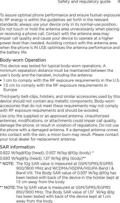 Safety and regulatory guide      9    To assure optimal phone performance and ensure human exposure to RF energy is within the guidelines set forth in the relevant standards; always use your device only in its normal-use position. Do not touch or hold the antenna area unnecessarily when placing or receiving a phone call. Contact with the antenna area may impair call quality and cause your device to operate at a higher power level than needed. Avoiding contact with the antenna area when the phone is IN USE optimises the antenna performance and the battery life.Body-worn OperationThis device was tested for typical body-worn operations. A minimum separation distance must be maintained between the user’s body and the handset, including the antenna:1 cm to comply with the RF exposure requirements in the U.S.1.5 cm to comply with the RF exposure requirements in EuropeThird-party belt-clips, holsters, and similar accessories used by this device should not contain any metallic components. Body-worn accessories that do not meet these requirements may not comply with RF exposure requirements and should be avoided. Use only the supplied or an approved antenna. Unauthorized antennas, modifications, or attachments could impair call quality, damage the phone, or result in violation of regulations. Do not use the phone with a damaged antenna. If a damaged antenna comes into contact with the skin, a minor burn may result. Please contact your local dealer for replacement antenna.SAR information0.822 W/kg@10g (head), 0.937 W/kg @10g (body) *0.683 W/kg@1g (head), 1.37 W/kg @1g (body)*** NOTE:  The 10g SAR value is measured at GSM/GPRS/EGPRS 900/1800 MHz and WCDMA/HSDPA/HSUPA Band I &amp; Band VIII. The Body SAR value of 0.937 W/kg @10g has been tested with back of the device in the holster kept at 1.5 cm away from the body.** NOTE: The 1g SAR value is measured at GSM/GPRS/EGPRS 850/1900 MHz. The Body SAR value of 1.37  W/kg @1g has been tested with back of the device kept at 1 cm away from the body.