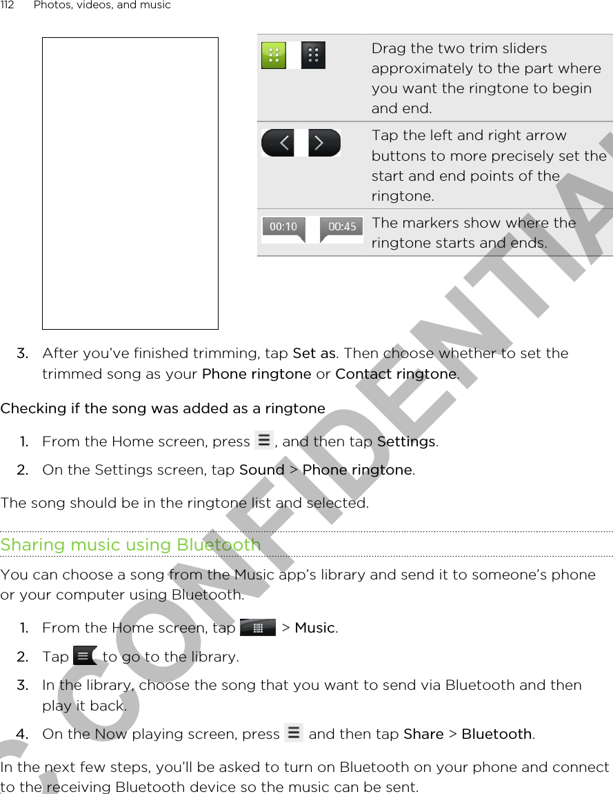 Drag the two trim slidersapproximately to the part whereyou want the ringtone to beginand end.Tap the left and right arrowbuttons to more precisely set thestart and end points of theringtone.The markers show where theringtone starts and ends.3. After you’ve finished trimming, tap Set as. Then choose whether to set thetrimmed song as your Phone ringtone or Contact ringtone.Checking if the song was added as a ringtone1. From the Home screen, press  , and then tap Settings.2. On the Settings screen, tap Sound &gt; Phone ringtone.The song should be in the ringtone list and selected.Sharing music using BluetoothYou can choose a song from the Music app’s library and send it to someone’s phoneor your computer using Bluetooth.1. From the Home screen, tap   &gt; Music.2. Tap   to go to the library.3. In the library, choose the song that you want to send via Bluetooth and thenplay it back.4. On the Now playing screen, press   and then tap Share &gt; Bluetooth.In the next few steps, you’ll be asked to turn on Bluetooth on your phone and connectto the receiving Bluetooth device so the music can be sent.112 Photos, videos, and musicHTC CONFIDENTIAL