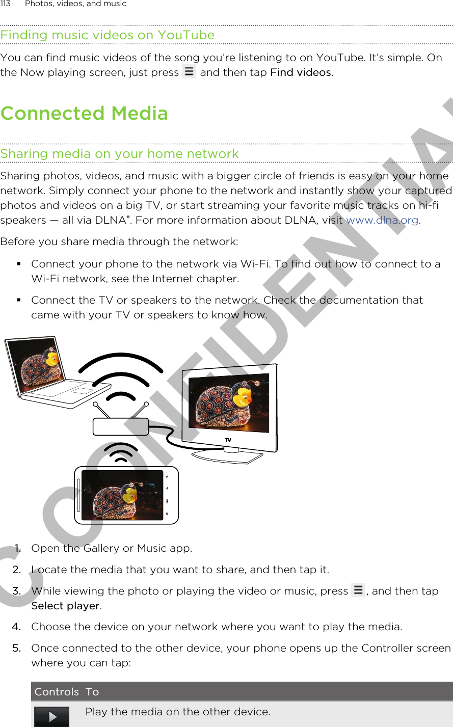 Finding music videos on YouTubeYou can find music videos of the song you’re listening to on YouTube. It’s simple. Onthe Now playing screen, just press   and then tap Find videos.Connected MediaSharing media on your home networkSharing photos, videos, and music with a bigger circle of friends is easy on your homenetwork. Simply connect your phone to the network and instantly show your capturedphotos and videos on a big TV, or start streaming your favorite music tracks on hi-fispeakers — all via DLNA®. For more information about DLNA, visit www.dlna.org.Before you share media through the network:§Connect your phone to the network via Wi-Fi. To find out how to connect to aWi-Fi network, see the Internet chapter.§Connect the TV or speakers to the network. Check the documentation thatcame with your TV or speakers to know how.1. Open the Gallery or Music app.2. Locate the media that you want to share, and then tap it.3. While viewing the photo or playing the video or music, press  , and then tapSelect player.4. Choose the device on your network where you want to play the media.5. Once connected to the other device, your phone opens up the Controller screenwhere you can tap:Controls ToPlay the media on the other device.113 Photos, videos, and musicHTC CONFIDENTIAL