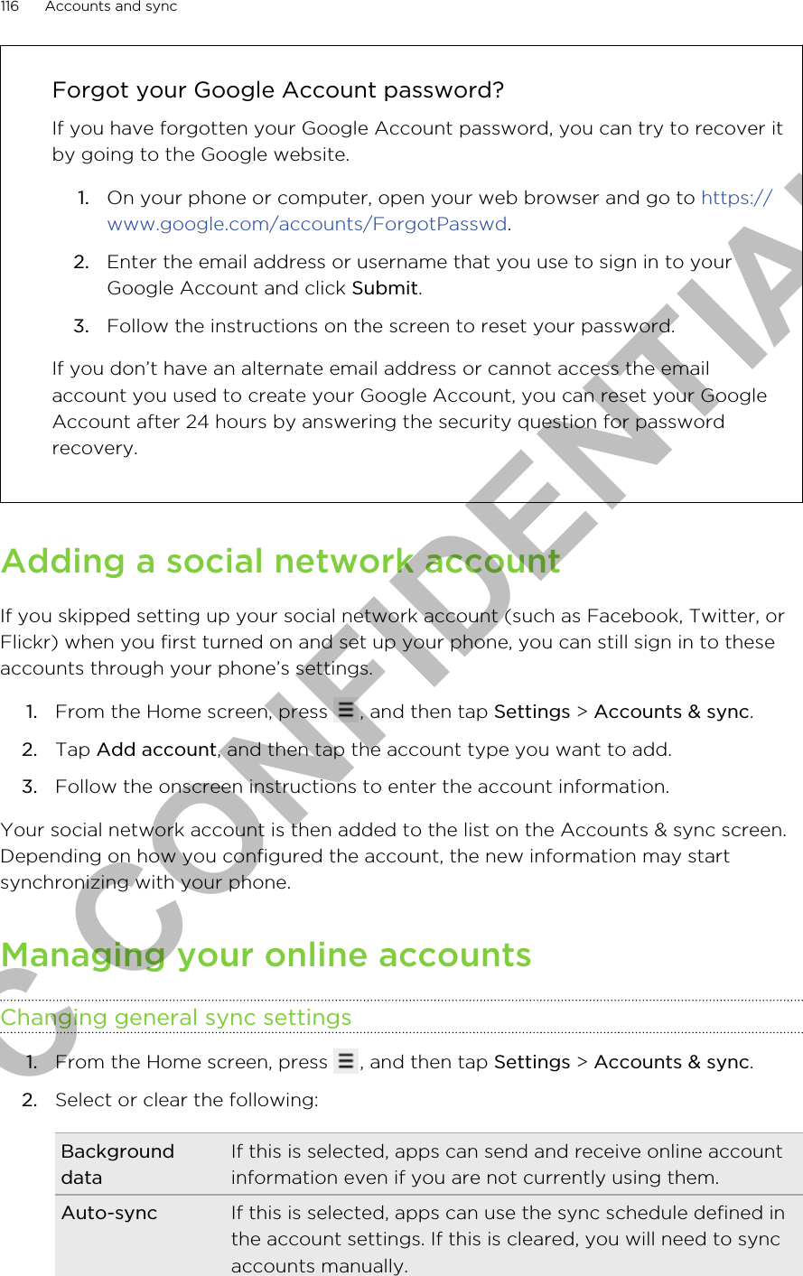 Forgot your Google Account password?If you have forgotten your Google Account password, you can try to recover itby going to the Google website.1. On your phone or computer, open your web browser and go to https://www.google.com/accounts/ForgotPasswd.2. Enter the email address or username that you use to sign in to yourGoogle Account and click Submit.3. Follow the instructions on the screen to reset your password.If you don’t have an alternate email address or cannot access the emailaccount you used to create your Google Account, you can reset your GoogleAccount after 24 hours by answering the security question for passwordrecovery.Adding a social network accountIf you skipped setting up your social network account (such as Facebook, Twitter, orFlickr) when you first turned on and set up your phone, you can still sign in to theseaccounts through your phone’s settings.1. From the Home screen, press  , and then tap Settings &gt; Accounts &amp; sync.2. Tap Add account, and then tap the account type you want to add.3. Follow the onscreen instructions to enter the account information.Your social network account is then added to the list on the Accounts &amp; sync screen.Depending on how you configured the account, the new information may startsynchronizing with your phone.Managing your online accountsChanging general sync settings1. From the Home screen, press  , and then tap Settings &gt; Accounts &amp; sync.2. Select or clear the following:BackgrounddataIf this is selected, apps can send and receive online accountinformation even if you are not currently using them.Auto-sync If this is selected, apps can use the sync schedule defined inthe account settings. If this is cleared, you will need to syncaccounts manually.116 Accounts and syncHTC CONFIDENTIAL