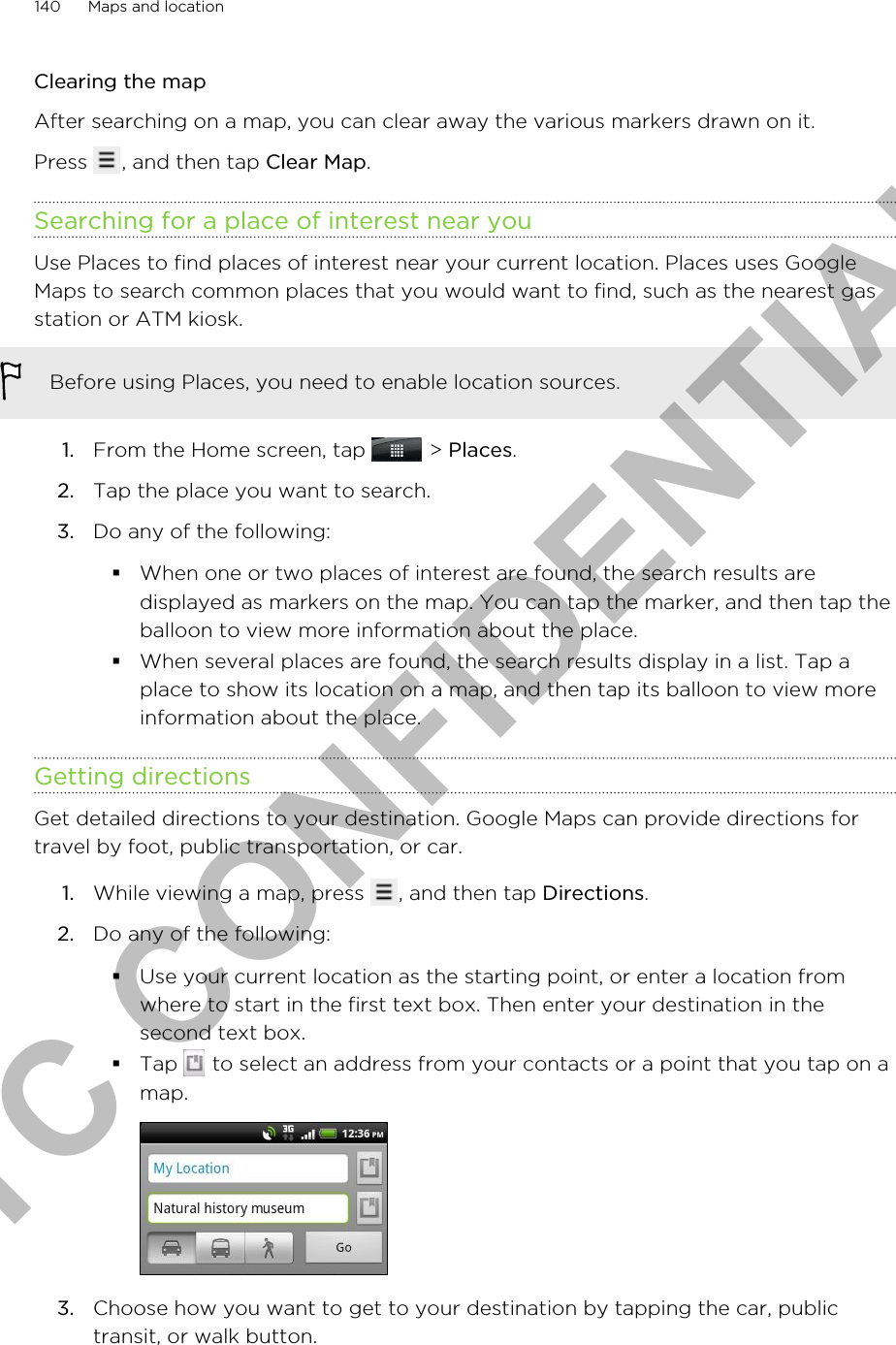 Clearing the mapAfter searching on a map, you can clear away the various markers drawn on it.Press  , and then tap Clear Map.Searching for a place of interest near youUse Places to find places of interest near your current location. Places uses GoogleMaps to search common places that you would want to find, such as the nearest gasstation or ATM kiosk.Before using Places, you need to enable location sources.1. From the Home screen, tap   &gt; Places.2. Tap the place you want to search.3. Do any of the following:§When one or two places of interest are found, the search results aredisplayed as markers on the map. You can tap the marker, and then tap theballoon to view more information about the place.§When several places are found, the search results display in a list. Tap aplace to show its location on a map, and then tap its balloon to view moreinformation about the place.Getting directionsGet detailed directions to your destination. Google Maps can provide directions fortravel by foot, public transportation, or car.1. While viewing a map, press  , and then tap Directions.2. Do any of the following:§Use your current location as the starting point, or enter a location fromwhere to start in the first text box. Then enter your destination in thesecond text box.§Tap   to select an address from your contacts or a point that you tap on amap.3. Choose how you want to get to your destination by tapping the car, publictransit, or walk button.140 Maps and locationHTC CONFIDENTIAL
