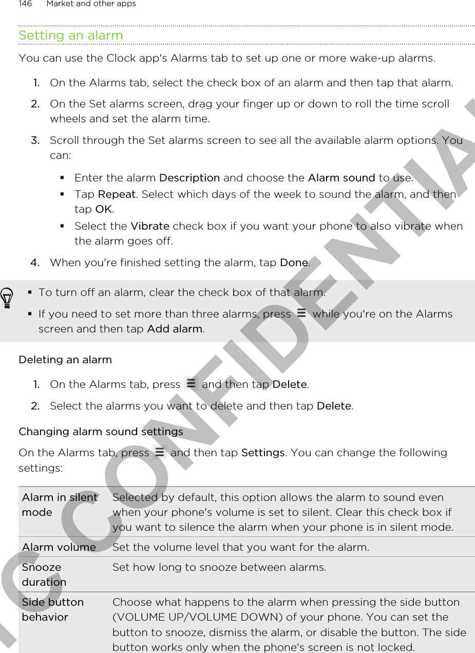 Setting an alarmYou can use the Clock app&apos;s Alarms tab to set up one or more wake-up alarms.1. On the Alarms tab, select the check box of an alarm and then tap that alarm.2. On the Set alarms screen, drag your finger up or down to roll the time scrollwheels and set the alarm time.3. Scroll through the Set alarms screen to see all the available alarm options. Youcan:§Enter the alarm Description and choose the Alarm sound to use.§Tap Repeat. Select which days of the week to sound the alarm, and thentap OK.§Select the Vibrate check box if you want your phone to also vibrate whenthe alarm goes off.4. When you&apos;re finished setting the alarm, tap Done.§To turn off an alarm, clear the check box of that alarm.§If you need to set more than three alarms, press   while you&apos;re on the Alarmsscreen and then tap Add alarm.Deleting an alarm1. On the Alarms tab, press   and then tap Delete.2. Select the alarms you want to delete and then tap Delete.Changing alarm sound settingsOn the Alarms tab, press   and then tap Settings. You can change the followingsettings:Alarm in silentmodeSelected by default, this option allows the alarm to sound evenwhen your phone&apos;s volume is set to silent. Clear this check box ifyou want to silence the alarm when your phone is in silent mode.Alarm volume Set the volume level that you want for the alarm.SnoozedurationSet how long to snooze between alarms.Side buttonbehaviorChoose what happens to the alarm when pressing the side button(VOLUME UP/VOLUME DOWN) of your phone. You can set thebutton to snooze, dismiss the alarm, or disable the button. The sidebutton works only when the phone&apos;s screen is not locked.146 Market and other appsHTC CONFIDENTIAL