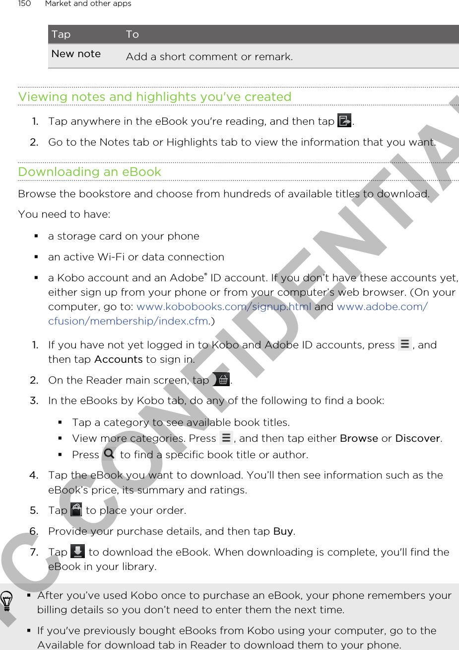 Tap ToNew note Add a short comment or remark.Viewing notes and highlights you&apos;ve created1. Tap anywhere in the eBook you&apos;re reading, and then tap  .2. Go to the Notes tab or Highlights tab to view the information that you want.Downloading an eBookBrowse the bookstore and choose from hundreds of available titles to download.You need to have:§a storage card on your phone§an active Wi-Fi or data connection§a Kobo account and an Adobe® ID account. If you don’t have these accounts yet,either sign up from your phone or from your computer’s web browser. (On yourcomputer, go to: www.kobobooks.com/signup.html and www.adobe.com/cfusion/membership/index.cfm.)1. If you have not yet logged in to Kobo and Adobe ID accounts, press  , andthen tap Accounts to sign in.2. On the Reader main screen, tap  .3. In the eBooks by Kobo tab, do any of the following to find a book:§Tap a category to see available book titles.§View more categories. Press  , and then tap either Browse or Discover.§Press   to find a specific book title or author.4. Tap the eBook you want to download. You’ll then see information such as theeBook’s price, its summary and ratings.5. Tap   to place your order.6. Provide your purchase details, and then tap Buy.7. Tap   to download the eBook. When downloading is complete, you&apos;ll find theeBook in your library.§After you’ve used Kobo once to purchase an eBook, your phone remembers yourbilling details so you don’t need to enter them the next time.§If you&apos;ve previously bought eBooks from Kobo using your computer, go to theAvailable for download tab in Reader to download them to your phone.150 Market and other appsHTC CONFIDENTIAL