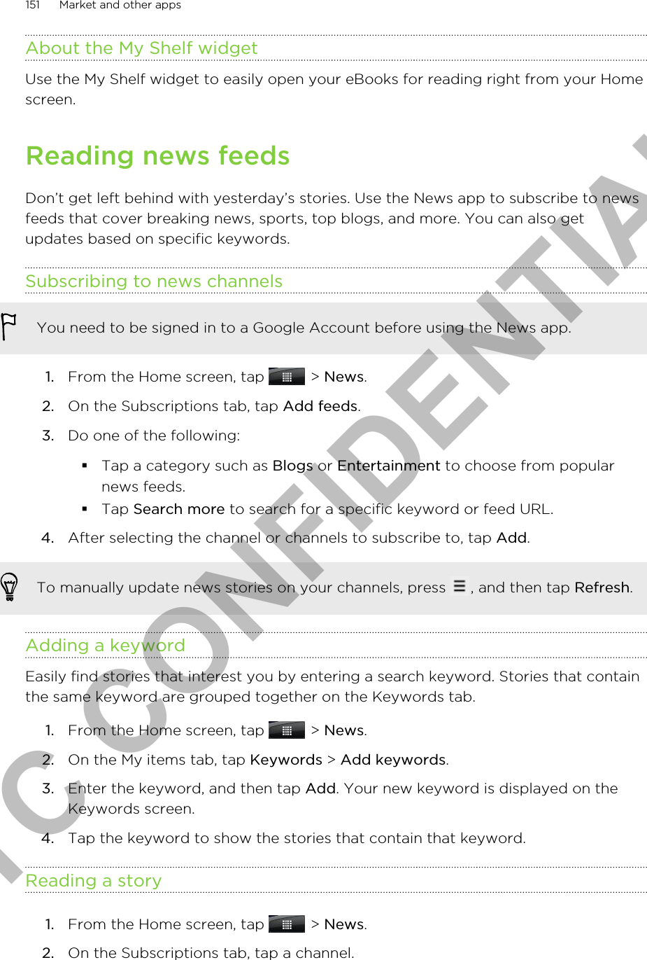 About the My Shelf widgetUse the My Shelf widget to easily open your eBooks for reading right from your Homescreen.Reading news feedsDon’t get left behind with yesterday’s stories. Use the News app to subscribe to newsfeeds that cover breaking news, sports, top blogs, and more. You can also getupdates based on specific keywords.Subscribing to news channelsYou need to be signed in to a Google Account before using the News app.1. From the Home screen, tap   &gt; News.2. On the Subscriptions tab, tap Add feeds.3. Do one of the following:§Tap a category such as Blogs or Entertainment to choose from popularnews feeds.§Tap Search more to search for a specific keyword or feed URL.4. After selecting the channel or channels to subscribe to, tap Add.To manually update news stories on your channels, press  , and then tap Refresh.Adding a keywordEasily find stories that interest you by entering a search keyword. Stories that containthe same keyword are grouped together on the Keywords tab.1. From the Home screen, tap   &gt; News.2. On the My items tab, tap Keywords &gt; Add keywords.3. Enter the keyword, and then tap Add. Your new keyword is displayed on theKeywords screen.4. Tap the keyword to show the stories that contain that keyword.Reading a story1. From the Home screen, tap   &gt; News.2. On the Subscriptions tab, tap a channel.151 Market and other appsHTC CONFIDENTIAL