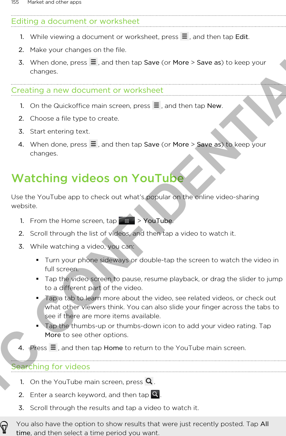 Editing a document or worksheet1. While viewing a document or worksheet, press  , and then tap Edit.2. Make your changes on the file.3. When done, press  , and then tap Save (or More &gt; Save as) to keep yourchanges.Creating a new document or worksheet1. On the Quickoffice main screen, press  , and then tap New.2. Choose a file type to create.3. Start entering text.4. When done, press  , and then tap Save (or More &gt; Save as) to keep yourchanges.Watching videos on YouTubeUse the YouTube app to check out what’s popular on the online video-sharingwebsite.1. From the Home screen, tap   &gt; YouTube.2. Scroll through the list of videos, and then tap a video to watch it.3. While watching a video, you can:§Turn your phone sideways or double-tap the screen to watch the video infull screen.§Tap the video screen to pause, resume playback, or drag the slider to jumpto a different part of the video.§Tap a tab to learn more about the video, see related videos, or check outwhat other viewers think. You can also slide your finger across the tabs tosee if there are more items available.§Tap the thumbs-up or thumbs-down icon to add your video rating. TapMore to see other options.4. Press  , and then tap Home to return to the YouTube main screen.Searching for videos1. On the YouTube main screen, press  .2. Enter a search keyword, and then tap  .3. Scroll through the results and tap a video to watch it. You also have the option to show results that were just recently posted. Tap Alltime, and then select a time period you want.155 Market and other appsHTC CONFIDENTIAL