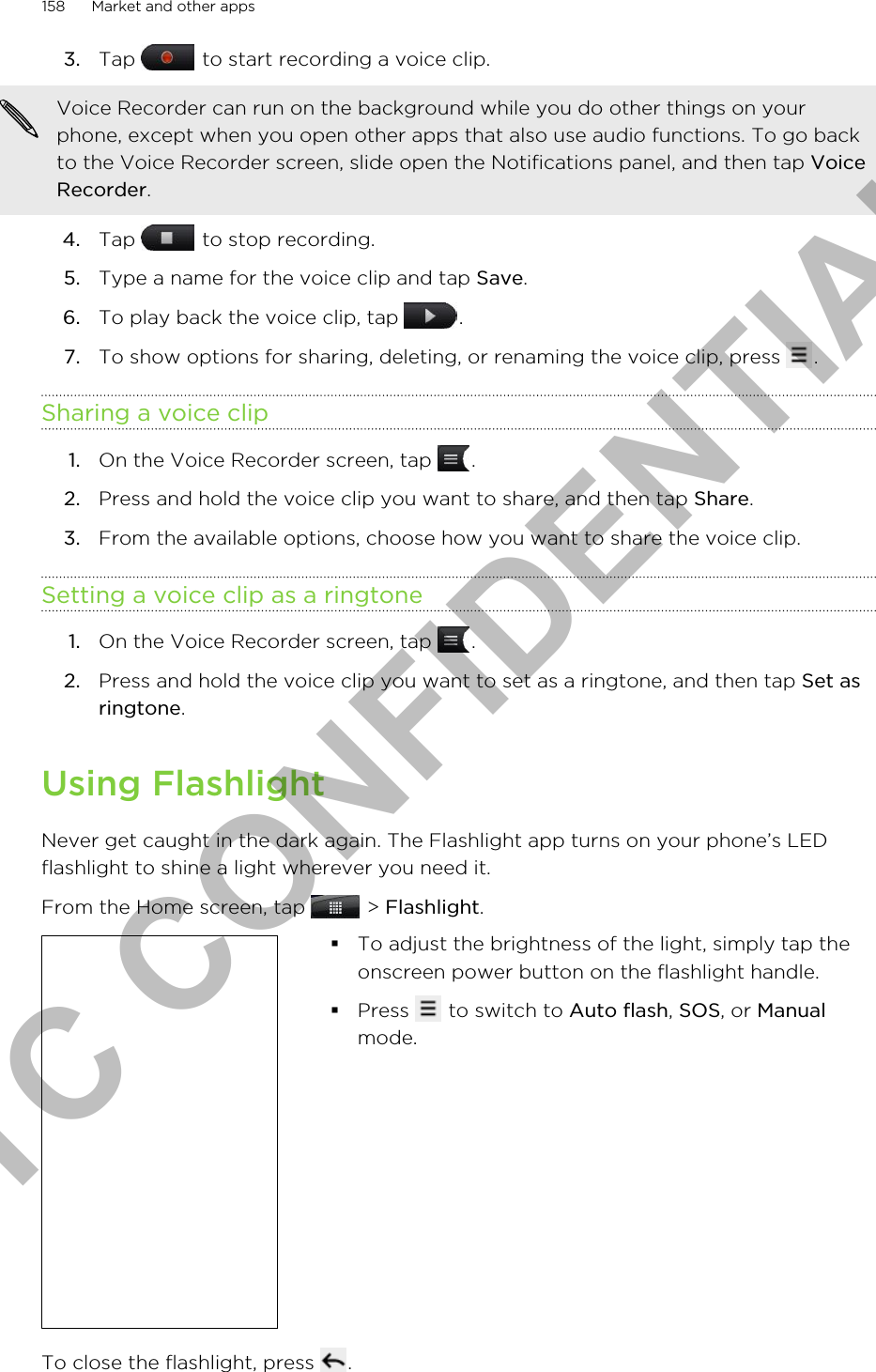3. Tap   to start recording a voice clip. Voice Recorder can run on the background while you do other things on yourphone, except when you open other apps that also use audio functions. To go backto the Voice Recorder screen, slide open the Notifications panel, and then tap VoiceRecorder.4. Tap   to stop recording.5. Type a name for the voice clip and tap Save.6. To play back the voice clip, tap  .7. To show options for sharing, deleting, or renaming the voice clip, press  .Sharing a voice clip1. On the Voice Recorder screen, tap  .2. Press and hold the voice clip you want to share, and then tap Share.3. From the available options, choose how you want to share the voice clip.Setting a voice clip as a ringtone1. On the Voice Recorder screen, tap  .2. Press and hold the voice clip you want to set as a ringtone, and then tap Set asringtone.Using FlashlightNever get caught in the dark again. The Flashlight app turns on your phone’s LEDflashlight to shine a light wherever you need it.From the Home screen, tap   &gt; Flashlight. §To adjust the brightness of the light, simply tap theonscreen power button on the flashlight handle.§Press   to switch to Auto flash, SOS, or Manualmode.To close the flashlight, press  .158 Market and other appsHTC CONFIDENTIAL