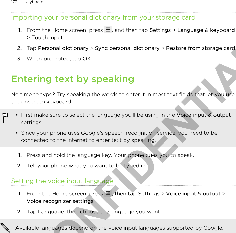 Importing your personal dictionary from your storage card1. From the Home screen, press  , and then tap Settings &gt; Language &amp; keyboard&gt; Touch Input.2. Tap Personal dictionary &gt; Sync personal dictionary &gt; Restore from storage card3. When prompted, tap OK.Entering text by speakingNo time to type? Try speaking the words to enter it in most text fields that let you usethe onscreen keyboard.§First make sure to select the language you’ll be using in the Voice input &amp; outputsettings.§Since your phone uses Google’s speech-recognition service, you need to beconnected to the Internet to enter text by speaking.1. Press and hold the language key. Your phone cues you to speak.2. Tell your phone what you want to be typed in.Setting the voice input language1. From the Home screen, press  , then tap Settings &gt; Voice input &amp; output &gt;Voice recognizer settings.2. Tap Language, then choose the language you want. Available languages depend on the voice input languages supported by Google.173 KeyboardHTC CONFIDENTIAL